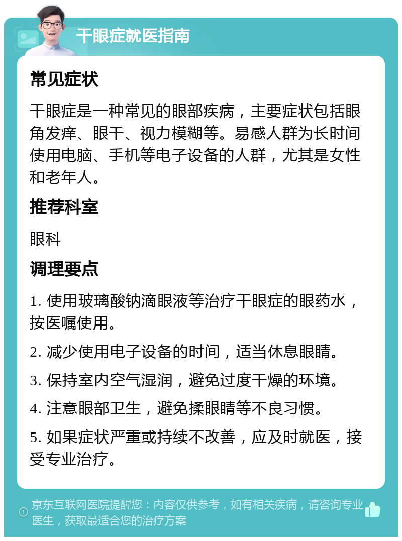 干眼症就医指南 常见症状 干眼症是一种常见的眼部疾病，主要症状包括眼角发痒、眼干、视力模糊等。易感人群为长时间使用电脑、手机等电子设备的人群，尤其是女性和老年人。 推荐科室 眼科 调理要点 1. 使用玻璃酸钠滴眼液等治疗干眼症的眼药水，按医嘱使用。 2. 减少使用电子设备的时间，适当休息眼睛。 3. 保持室内空气湿润，避免过度干燥的环境。 4. 注意眼部卫生，避免揉眼睛等不良习惯。 5. 如果症状严重或持续不改善，应及时就医，接受专业治疗。