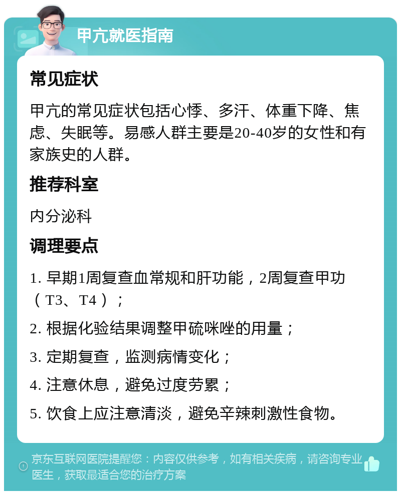 甲亢就医指南 常见症状 甲亢的常见症状包括心悸、多汗、体重下降、焦虑、失眠等。易感人群主要是20-40岁的女性和有家族史的人群。 推荐科室 内分泌科 调理要点 1. 早期1周复查血常规和肝功能，2周复查甲功（T3、T4）； 2. 根据化验结果调整甲硫咪唑的用量； 3. 定期复查，监测病情变化； 4. 注意休息，避免过度劳累； 5. 饮食上应注意清淡，避免辛辣刺激性食物。