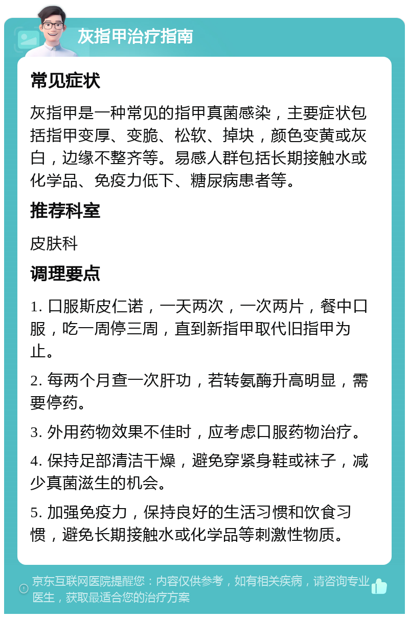 灰指甲治疗指南 常见症状 灰指甲是一种常见的指甲真菌感染，主要症状包括指甲变厚、变脆、松软、掉块，颜色变黄或灰白，边缘不整齐等。易感人群包括长期接触水或化学品、免疫力低下、糖尿病患者等。 推荐科室 皮肤科 调理要点 1. 口服斯皮仁诺，一天两次，一次两片，餐中口服，吃一周停三周，直到新指甲取代旧指甲为止。 2. 每两个月查一次肝功，若转氨酶升高明显，需要停药。 3. 外用药物效果不佳时，应考虑口服药物治疗。 4. 保持足部清洁干燥，避免穿紧身鞋或袜子，减少真菌滋生的机会。 5. 加强免疫力，保持良好的生活习惯和饮食习惯，避免长期接触水或化学品等刺激性物质。