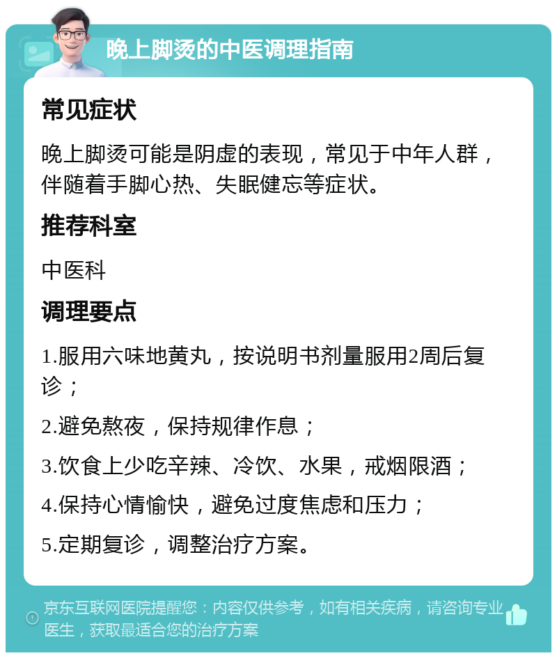 晚上脚烫的中医调理指南 常见症状 晚上脚烫可能是阴虚的表现，常见于中年人群，伴随着手脚心热、失眠健忘等症状。 推荐科室 中医科 调理要点 1.服用六味地黄丸，按说明书剂量服用2周后复诊； 2.避免熬夜，保持规律作息； 3.饮食上少吃辛辣、冷饮、水果，戒烟限酒； 4.保持心情愉快，避免过度焦虑和压力； 5.定期复诊，调整治疗方案。