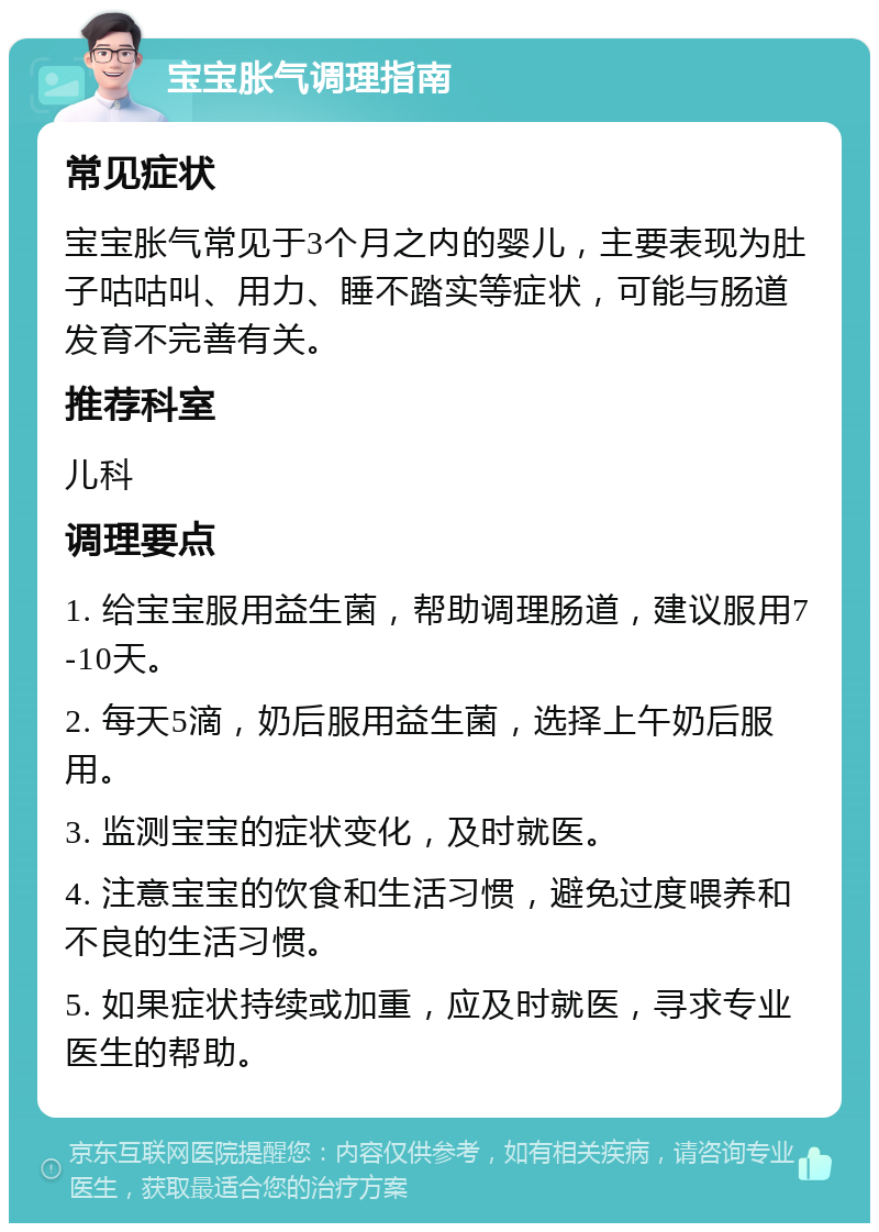 宝宝胀气调理指南 常见症状 宝宝胀气常见于3个月之内的婴儿，主要表现为肚子咕咕叫、用力、睡不踏实等症状，可能与肠道发育不完善有关。 推荐科室 儿科 调理要点 1. 给宝宝服用益生菌，帮助调理肠道，建议服用7-10天。 2. 每天5滴，奶后服用益生菌，选择上午奶后服用。 3. 监测宝宝的症状变化，及时就医。 4. 注意宝宝的饮食和生活习惯，避免过度喂养和不良的生活习惯。 5. 如果症状持续或加重，应及时就医，寻求专业医生的帮助。