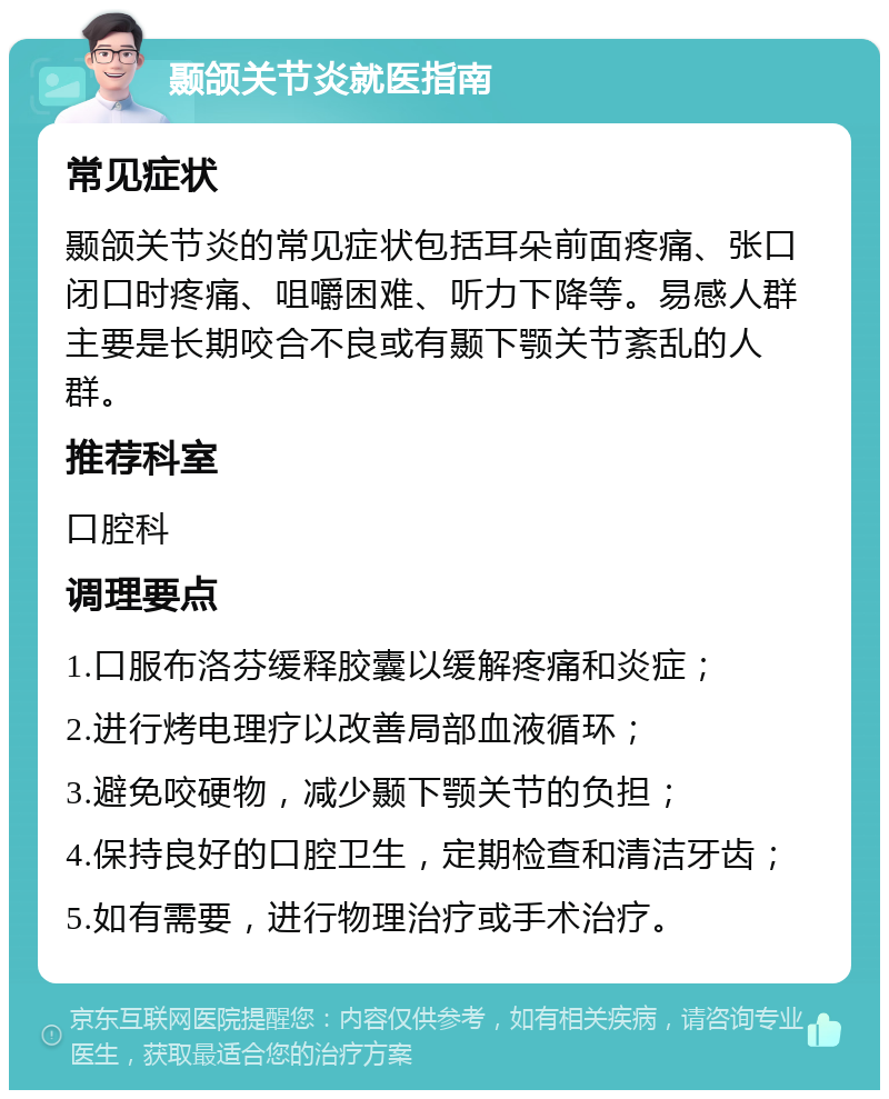 颞颌关节炎就医指南 常见症状 颞颌关节炎的常见症状包括耳朵前面疼痛、张口闭口时疼痛、咀嚼困难、听力下降等。易感人群主要是长期咬合不良或有颞下颚关节紊乱的人群。 推荐科室 口腔科 调理要点 1.口服布洛芬缓释胶囊以缓解疼痛和炎症； 2.进行烤电理疗以改善局部血液循环； 3.避免咬硬物，减少颞下颚关节的负担； 4.保持良好的口腔卫生，定期检查和清洁牙齿； 5.如有需要，进行物理治疗或手术治疗。