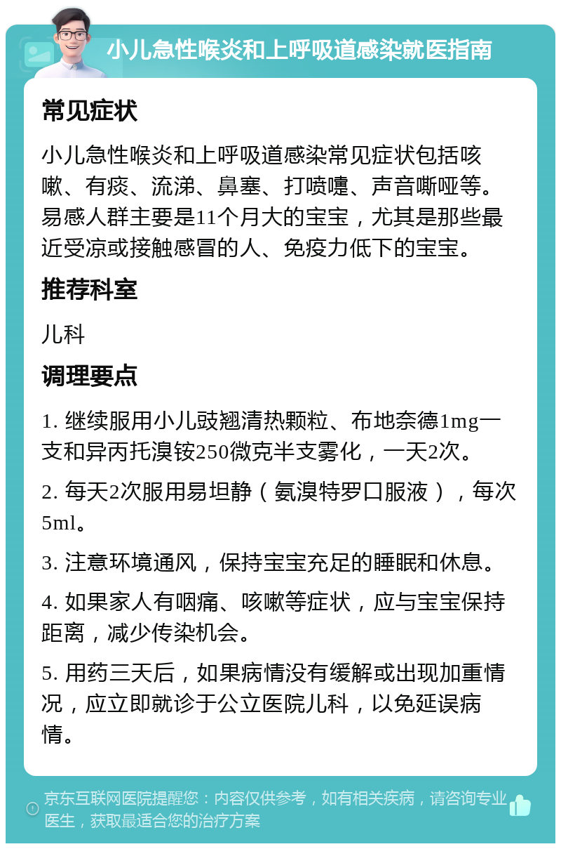 小儿急性喉炎和上呼吸道感染就医指南 常见症状 小儿急性喉炎和上呼吸道感染常见症状包括咳嗽、有痰、流涕、鼻塞、打喷嚏、声音嘶哑等。易感人群主要是11个月大的宝宝，尤其是那些最近受凉或接触感冒的人、免疫力低下的宝宝。 推荐科室 儿科 调理要点 1. 继续服用小儿豉翘清热颗粒、布地奈德1mg一支和异丙托溴铵250微克半支雾化，一天2次。 2. 每天2次服用易坦静（氨溴特罗口服液），每次5ml。 3. 注意环境通风，保持宝宝充足的睡眠和休息。 4. 如果家人有咽痛、咳嗽等症状，应与宝宝保持距离，减少传染机会。 5. 用药三天后，如果病情没有缓解或出现加重情况，应立即就诊于公立医院儿科，以免延误病情。