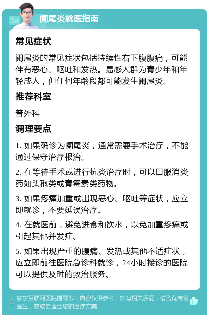 阑尾炎就医指南 常见症状 阑尾炎的常见症状包括持续性右下腹腹痛，可能伴有恶心、呕吐和发热。易感人群为青少年和年轻成人，但任何年龄段都可能发生阑尾炎。 推荐科室 普外科 调理要点 1. 如果确诊为阑尾炎，通常需要手术治疗，不能通过保守治疗根治。 2. 在等待手术或进行抗炎治疗时，可以口服消炎药如头孢类或青霉素类药物。 3. 如果疼痛加重或出现恶心、呕吐等症状，应立即就诊，不要延误治疗。 4. 在就医前，避免进食和饮水，以免加重疼痛或引起其他并发症。 5. 如果出现严重的腹痛、发热或其他不适症状，应立即前往医院急诊科就诊，24小时接诊的医院可以提供及时的救治服务。