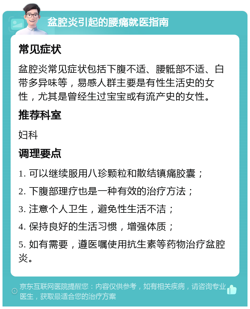 盆腔炎引起的腰痛就医指南 常见症状 盆腔炎常见症状包括下腹不适、腰骶部不适、白带多异味等，易感人群主要是有性生活史的女性，尤其是曾经生过宝宝或有流产史的女性。 推荐科室 妇科 调理要点 1. 可以继续服用八珍颗粒和散结镇痛胶囊； 2. 下腹部理疗也是一种有效的治疗方法； 3. 注意个人卫生，避免性生活不洁； 4. 保持良好的生活习惯，增强体质； 5. 如有需要，遵医嘱使用抗生素等药物治疗盆腔炎。