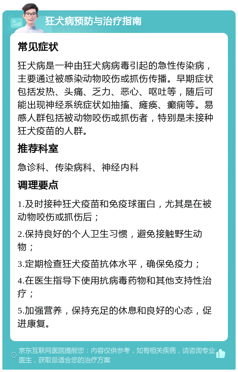 狂犬病预防与治疗指南 常见症状 狂犬病是一种由狂犬病病毒引起的急性传染病，主要通过被感染动物咬伤或抓伤传播。早期症状包括发热、头痛、乏力、恶心、呕吐等，随后可能出现神经系统症状如抽搐、瘫痪、癫痫等。易感人群包括被动物咬伤或抓伤者，特别是未接种狂犬疫苗的人群。 推荐科室 急诊科、传染病科、神经内科 调理要点 1.及时接种狂犬疫苗和免疫球蛋白，尤其是在被动物咬伤或抓伤后； 2.保持良好的个人卫生习惯，避免接触野生动物； 3.定期检查狂犬疫苗抗体水平，确保免疫力； 4.在医生指导下使用抗病毒药物和其他支持性治疗； 5.加强营养，保持充足的休息和良好的心态，促进康复。