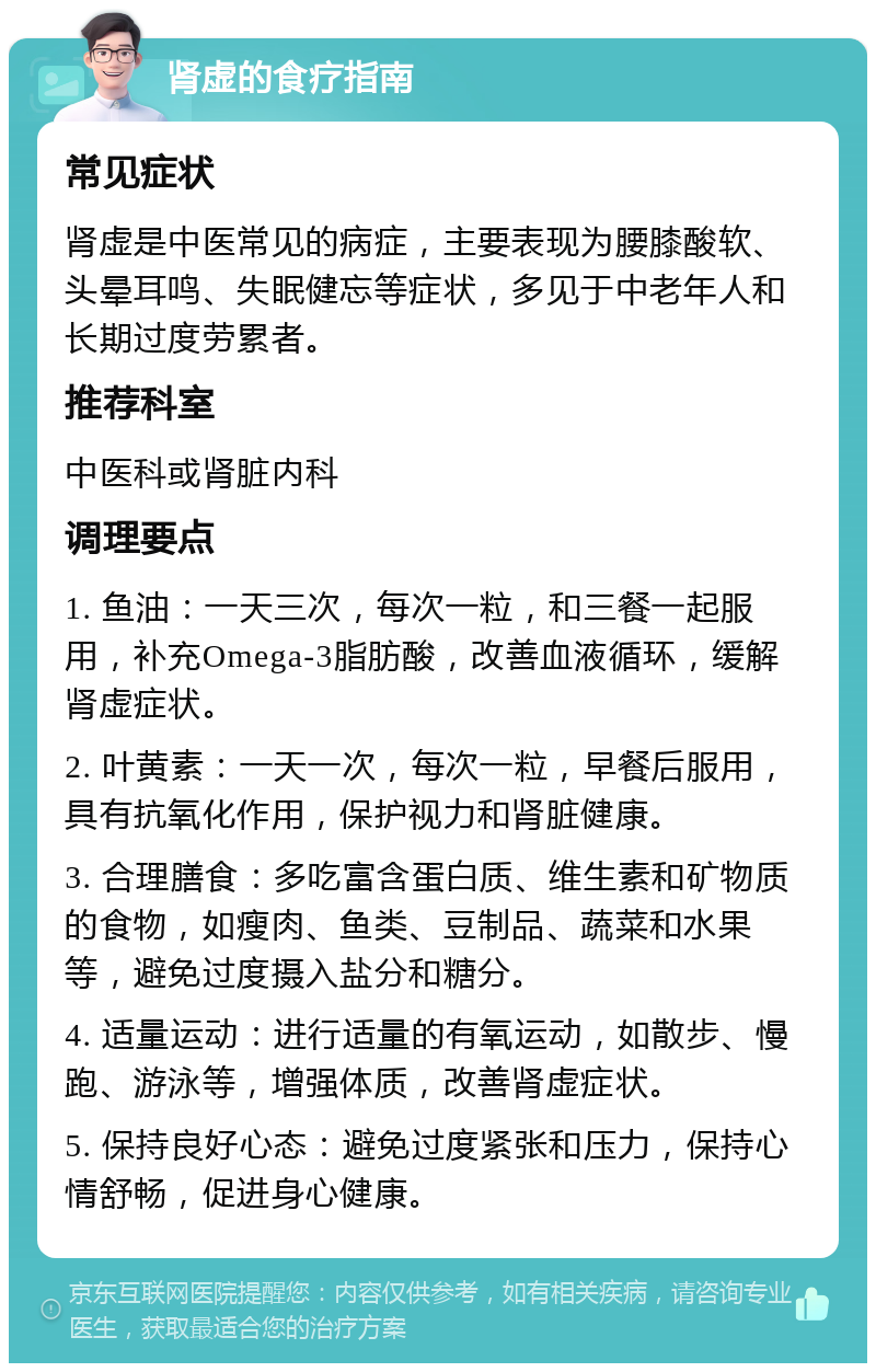 肾虚的食疗指南 常见症状 肾虚是中医常见的病症，主要表现为腰膝酸软、头晕耳鸣、失眠健忘等症状，多见于中老年人和长期过度劳累者。 推荐科室 中医科或肾脏内科 调理要点 1. 鱼油：一天三次，每次一粒，和三餐一起服用，补充Omega-3脂肪酸，改善血液循环，缓解肾虚症状。 2. 叶黄素：一天一次，每次一粒，早餐后服用，具有抗氧化作用，保护视力和肾脏健康。 3. 合理膳食：多吃富含蛋白质、维生素和矿物质的食物，如瘦肉、鱼类、豆制品、蔬菜和水果等，避免过度摄入盐分和糖分。 4. 适量运动：进行适量的有氧运动，如散步、慢跑、游泳等，增强体质，改善肾虚症状。 5. 保持良好心态：避免过度紧张和压力，保持心情舒畅，促进身心健康。