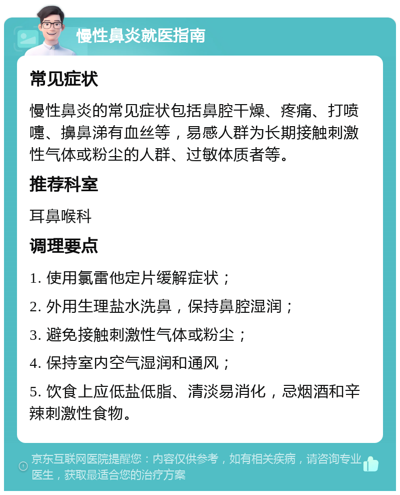 慢性鼻炎就医指南 常见症状 慢性鼻炎的常见症状包括鼻腔干燥、疼痛、打喷嚏、擤鼻涕有血丝等，易感人群为长期接触刺激性气体或粉尘的人群、过敏体质者等。 推荐科室 耳鼻喉科 调理要点 1. 使用氯雷他定片缓解症状； 2. 外用生理盐水洗鼻，保持鼻腔湿润； 3. 避免接触刺激性气体或粉尘； 4. 保持室内空气湿润和通风； 5. 饮食上应低盐低脂、清淡易消化，忌烟酒和辛辣刺激性食物。