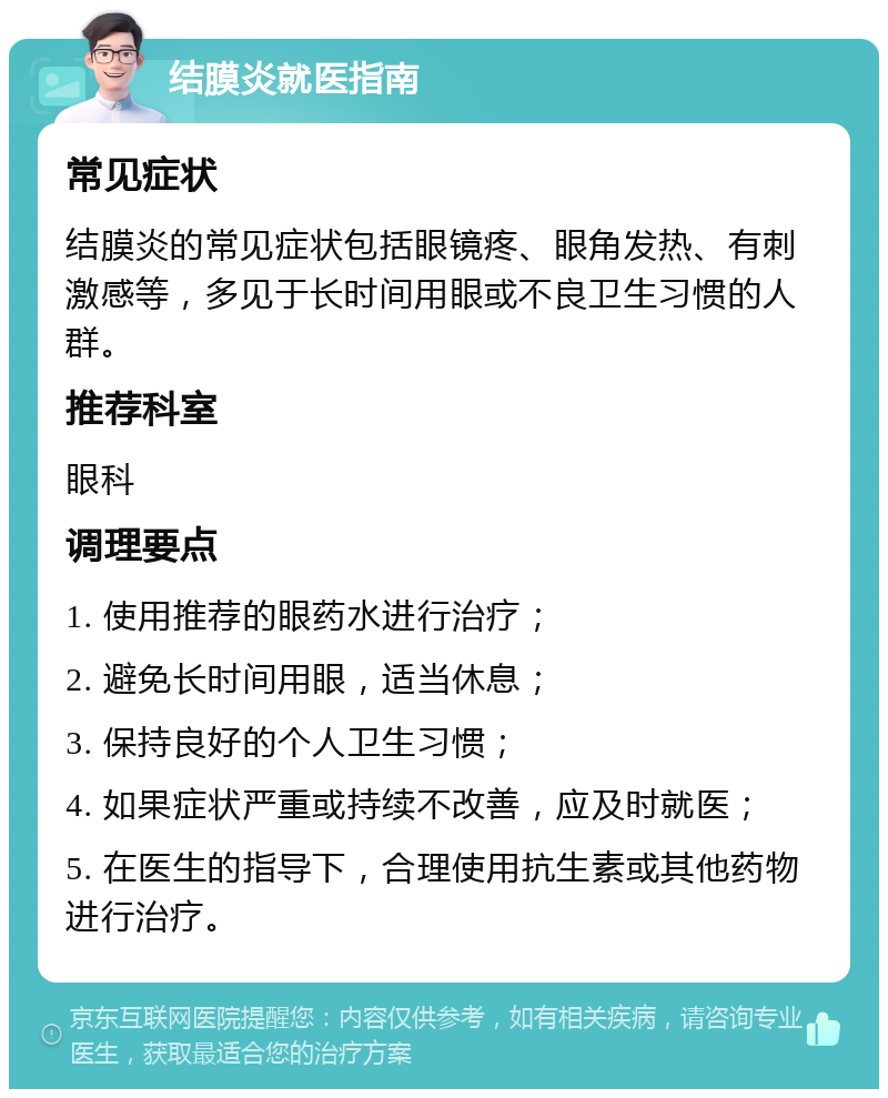 结膜炎就医指南 常见症状 结膜炎的常见症状包括眼镜疼、眼角发热、有刺激感等，多见于长时间用眼或不良卫生习惯的人群。 推荐科室 眼科 调理要点 1. 使用推荐的眼药水进行治疗； 2. 避免长时间用眼，适当休息； 3. 保持良好的个人卫生习惯； 4. 如果症状严重或持续不改善，应及时就医； 5. 在医生的指导下，合理使用抗生素或其他药物进行治疗。