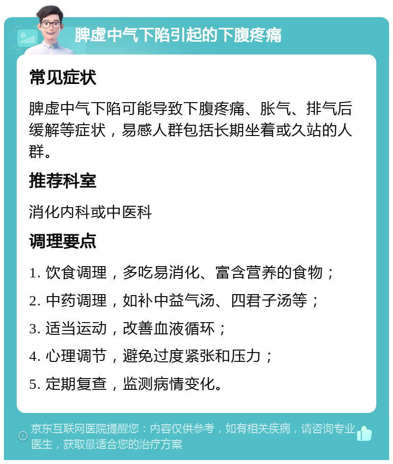 脾虚中气下陷引起的下腹疼痛 常见症状 脾虚中气下陷可能导致下腹疼痛、胀气、排气后缓解等症状，易感人群包括长期坐着或久站的人群。 推荐科室 消化内科或中医科 调理要点 1. 饮食调理，多吃易消化、富含营养的食物； 2. 中药调理，如补中益气汤、四君子汤等； 3. 适当运动，改善血液循环； 4. 心理调节，避免过度紧张和压力； 5. 定期复查，监测病情变化。