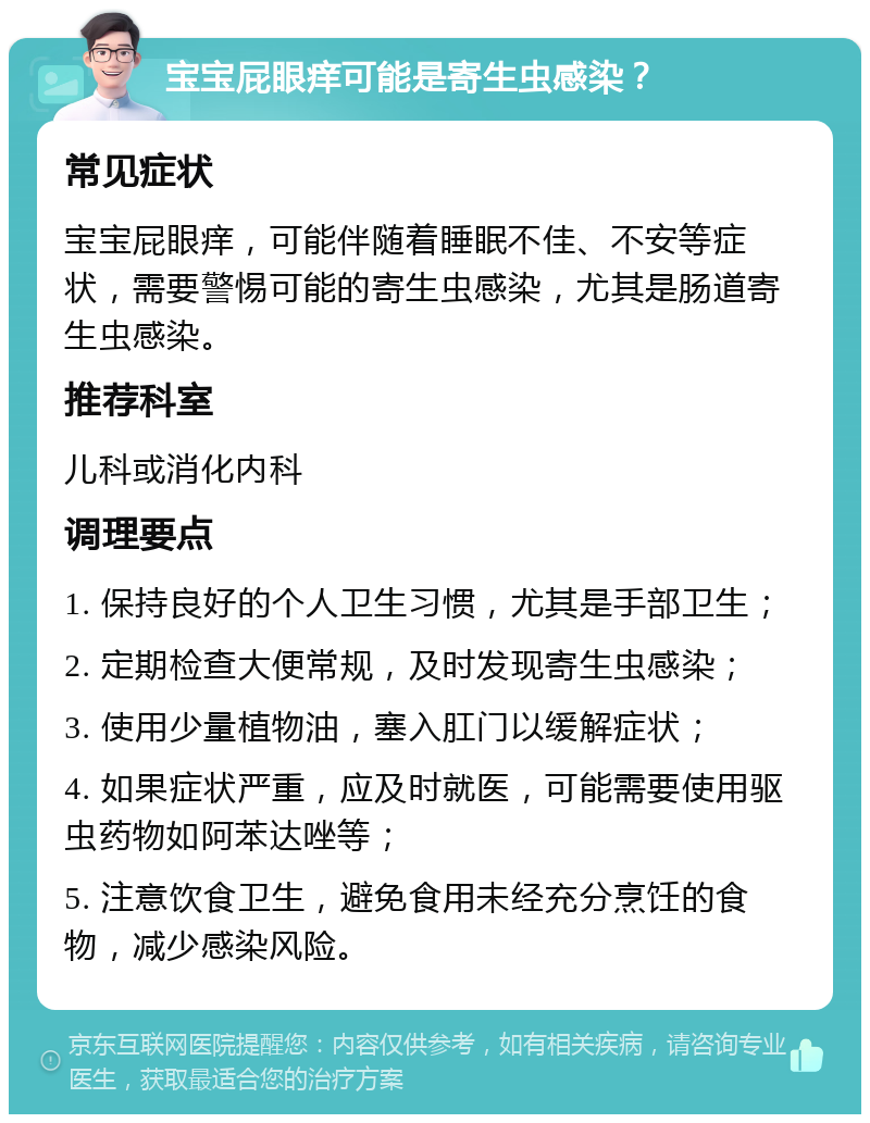 宝宝屁眼痒可能是寄生虫感染？ 常见症状 宝宝屁眼痒，可能伴随着睡眠不佳、不安等症状，需要警惕可能的寄生虫感染，尤其是肠道寄生虫感染。 推荐科室 儿科或消化内科 调理要点 1. 保持良好的个人卫生习惯，尤其是手部卫生； 2. 定期检查大便常规，及时发现寄生虫感染； 3. 使用少量植物油，塞入肛门以缓解症状； 4. 如果症状严重，应及时就医，可能需要使用驱虫药物如阿苯达唑等； 5. 注意饮食卫生，避免食用未经充分烹饪的食物，减少感染风险。