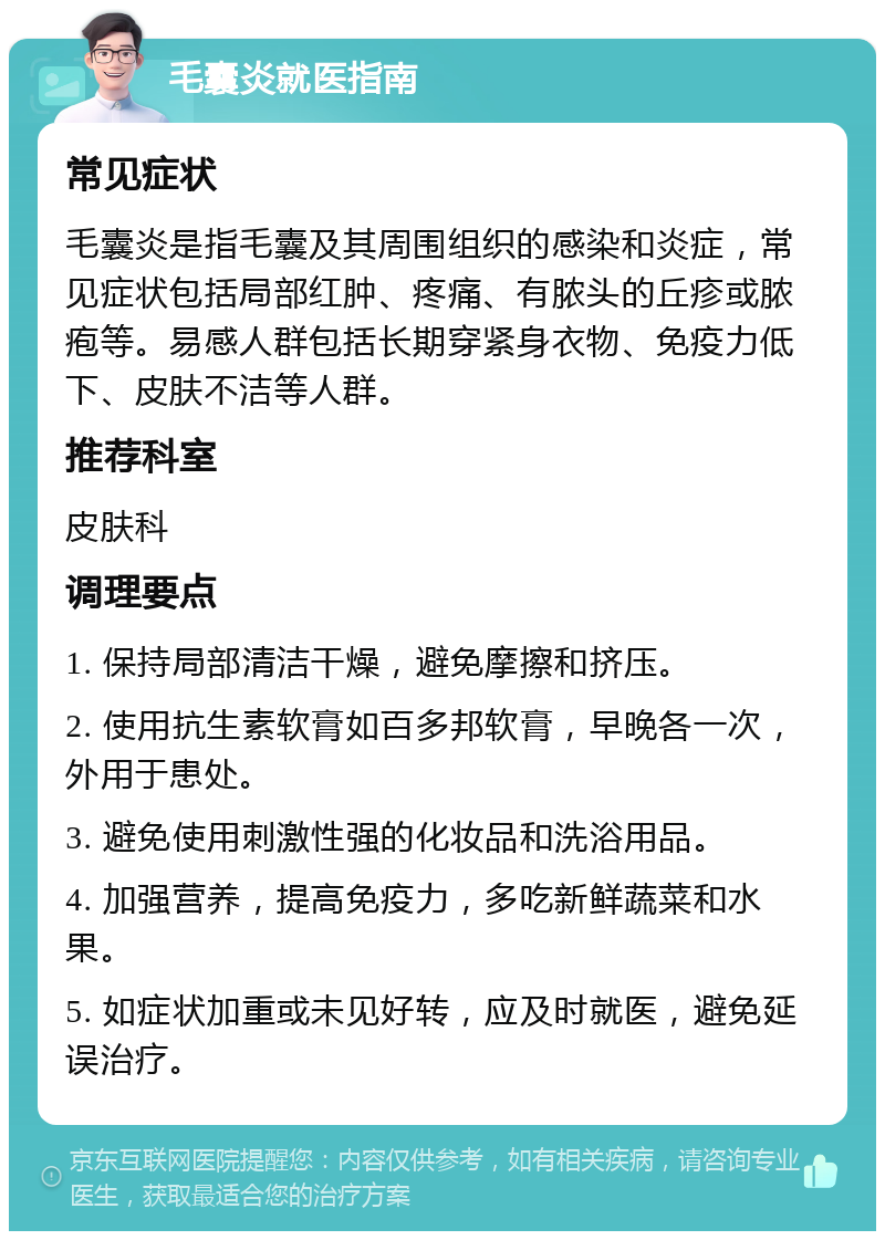 毛囊炎就医指南 常见症状 毛囊炎是指毛囊及其周围组织的感染和炎症，常见症状包括局部红肿、疼痛、有脓头的丘疹或脓疱等。易感人群包括长期穿紧身衣物、免疫力低下、皮肤不洁等人群。 推荐科室 皮肤科 调理要点 1. 保持局部清洁干燥，避免摩擦和挤压。 2. 使用抗生素软膏如百多邦软膏，早晚各一次，外用于患处。 3. 避免使用刺激性强的化妆品和洗浴用品。 4. 加强营养，提高免疫力，多吃新鲜蔬菜和水果。 5. 如症状加重或未见好转，应及时就医，避免延误治疗。