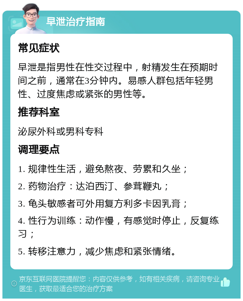 早泄治疗指南 常见症状 早泄是指男性在性交过程中，射精发生在预期时间之前，通常在3分钟内。易感人群包括年轻男性、过度焦虑或紧张的男性等。 推荐科室 泌尿外科或男科专科 调理要点 1. 规律性生活，避免熬夜、劳累和久坐； 2. 药物治疗：达泊西汀、参茸鞭丸； 3. 龟头敏感者可外用复方利多卡因乳膏； 4. 性行为训练：动作慢，有感觉时停止，反复练习； 5. 转移注意力，减少焦虑和紧张情绪。