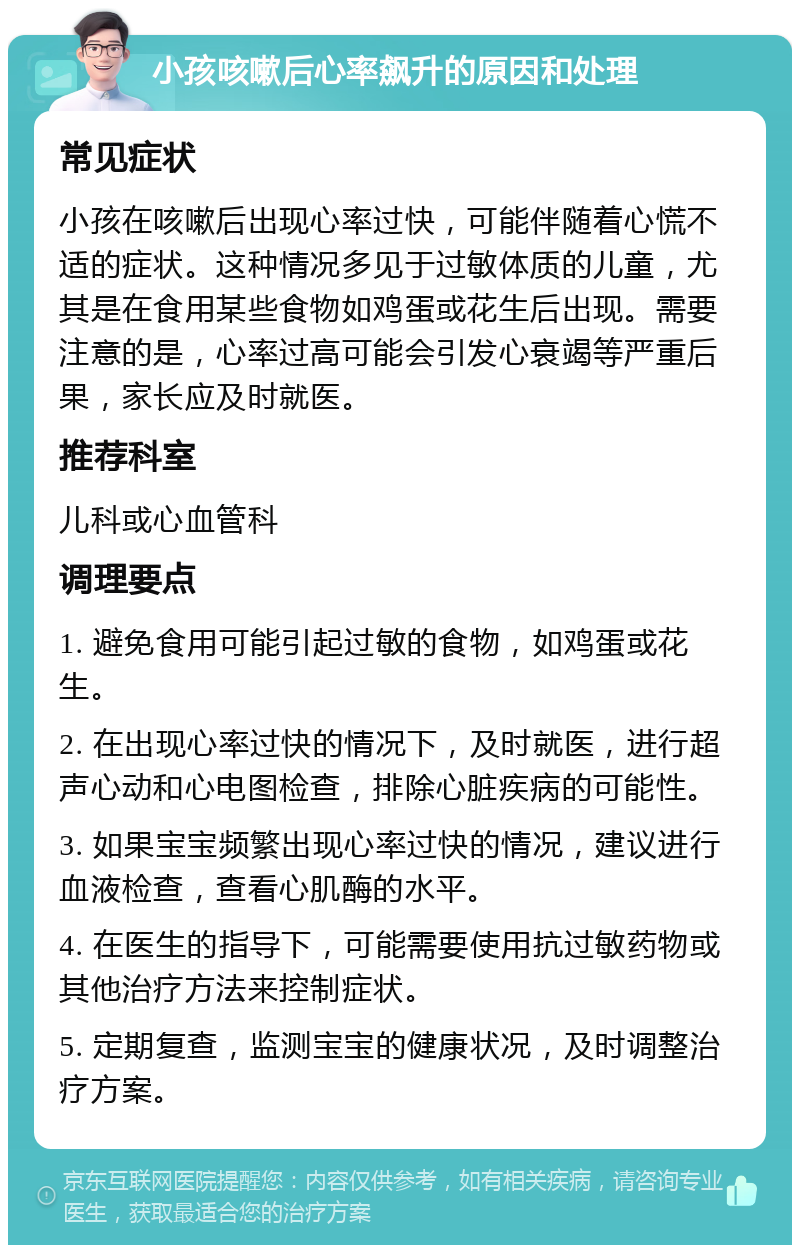 小孩咳嗽后心率飙升的原因和处理 常见症状 小孩在咳嗽后出现心率过快，可能伴随着心慌不适的症状。这种情况多见于过敏体质的儿童，尤其是在食用某些食物如鸡蛋或花生后出现。需要注意的是，心率过高可能会引发心衰竭等严重后果，家长应及时就医。 推荐科室 儿科或心血管科 调理要点 1. 避免食用可能引起过敏的食物，如鸡蛋或花生。 2. 在出现心率过快的情况下，及时就医，进行超声心动和心电图检查，排除心脏疾病的可能性。 3. 如果宝宝频繁出现心率过快的情况，建议进行血液检查，查看心肌酶的水平。 4. 在医生的指导下，可能需要使用抗过敏药物或其他治疗方法来控制症状。 5. 定期复查，监测宝宝的健康状况，及时调整治疗方案。