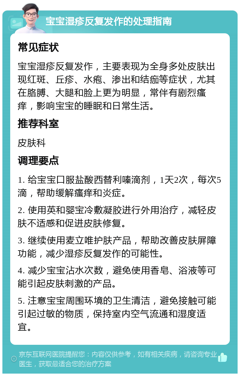 宝宝湿疹反复发作的处理指南 常见症状 宝宝湿疹反复发作，主要表现为全身多处皮肤出现红斑、丘疹、水疱、渗出和结痂等症状，尤其在胳膊、大腿和脸上更为明显，常伴有剧烈瘙痒，影响宝宝的睡眠和日常生活。 推荐科室 皮肤科 调理要点 1. 给宝宝口服盐酸西替利嗪滴剂，1天2次，每次5滴，帮助缓解瘙痒和炎症。 2. 使用英和婴宝冷敷凝胶进行外用治疗，减轻皮肤不适感和促进皮肤修复。 3. 继续使用麦立唯护肤产品，帮助改善皮肤屏障功能，减少湿疹反复发作的可能性。 4. 减少宝宝沾水次数，避免使用香皂、浴液等可能引起皮肤刺激的产品。 5. 注意宝宝周围环境的卫生清洁，避免接触可能引起过敏的物质，保持室内空气流通和湿度适宜。