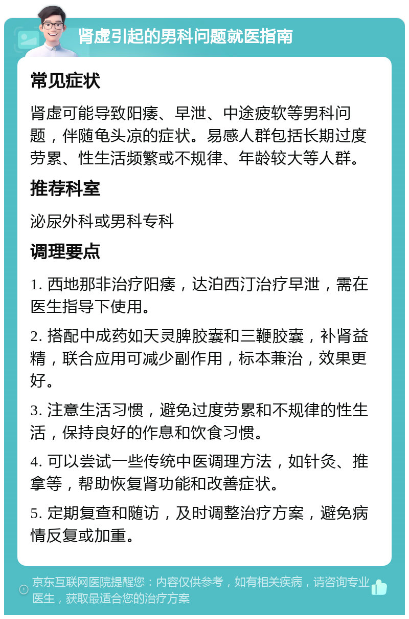 肾虚引起的男科问题就医指南 常见症状 肾虚可能导致阳痿、早泄、中途疲软等男科问题，伴随龟头凉的症状。易感人群包括长期过度劳累、性生活频繁或不规律、年龄较大等人群。 推荐科室 泌尿外科或男科专科 调理要点 1. 西地那非治疗阳痿，达泊西汀治疗早泄，需在医生指导下使用。 2. 搭配中成药如天灵脾胶囊和三鞭胶囊，补肾益精，联合应用可减少副作用，标本兼治，效果更好。 3. 注意生活习惯，避免过度劳累和不规律的性生活，保持良好的作息和饮食习惯。 4. 可以尝试一些传统中医调理方法，如针灸、推拿等，帮助恢复肾功能和改善症状。 5. 定期复查和随访，及时调整治疗方案，避免病情反复或加重。