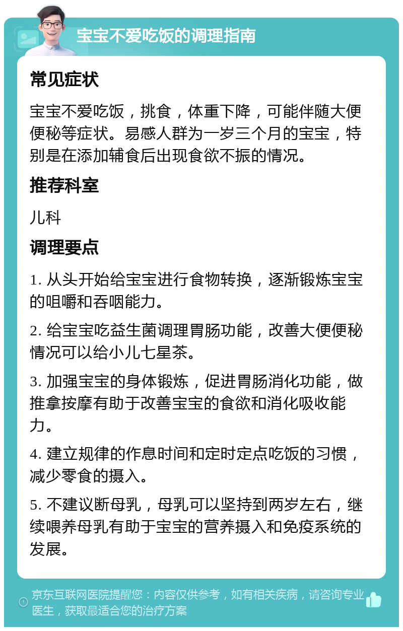 宝宝不爱吃饭的调理指南 常见症状 宝宝不爱吃饭，挑食，体重下降，可能伴随大便便秘等症状。易感人群为一岁三个月的宝宝，特别是在添加辅食后出现食欲不振的情况。 推荐科室 儿科 调理要点 1. 从头开始给宝宝进行食物转换，逐渐锻炼宝宝的咀嚼和吞咽能力。 2. 给宝宝吃益生菌调理胃肠功能，改善大便便秘情况可以给小儿七星茶。 3. 加强宝宝的身体锻炼，促进胃肠消化功能，做推拿按摩有助于改善宝宝的食欲和消化吸收能力。 4. 建立规律的作息时间和定时定点吃饭的习惯，减少零食的摄入。 5. 不建议断母乳，母乳可以坚持到两岁左右，继续喂养母乳有助于宝宝的营养摄入和免疫系统的发展。