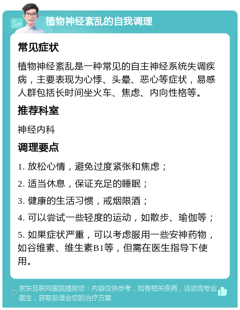 植物神经紊乱的自我调理 常见症状 植物神经紊乱是一种常见的自主神经系统失调疾病，主要表现为心悸、头晕、恶心等症状，易感人群包括长时间坐火车、焦虑、内向性格等。 推荐科室 神经内科 调理要点 1. 放松心情，避免过度紧张和焦虑； 2. 适当休息，保证充足的睡眠； 3. 健康的生活习惯，戒烟限酒； 4. 可以尝试一些轻度的运动，如散步、瑜伽等； 5. 如果症状严重，可以考虑服用一些安神药物，如谷维素、维生素B1等，但需在医生指导下使用。