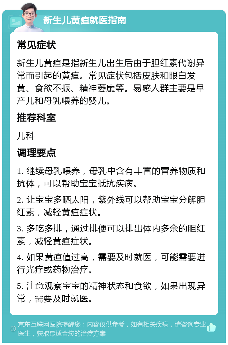 新生儿黄疸就医指南 常见症状 新生儿黄疸是指新生儿出生后由于胆红素代谢异常而引起的黄疸。常见症状包括皮肤和眼白发黄、食欲不振、精神萎靡等。易感人群主要是早产儿和母乳喂养的婴儿。 推荐科室 儿科 调理要点 1. 继续母乳喂养，母乳中含有丰富的营养物质和抗体，可以帮助宝宝抵抗疾病。 2. 让宝宝多晒太阳，紫外线可以帮助宝宝分解胆红素，减轻黄疸症状。 3. 多吃多排，通过排便可以排出体内多余的胆红素，减轻黄疸症状。 4. 如果黄疸值过高，需要及时就医，可能需要进行光疗或药物治疗。 5. 注意观察宝宝的精神状态和食欲，如果出现异常，需要及时就医。