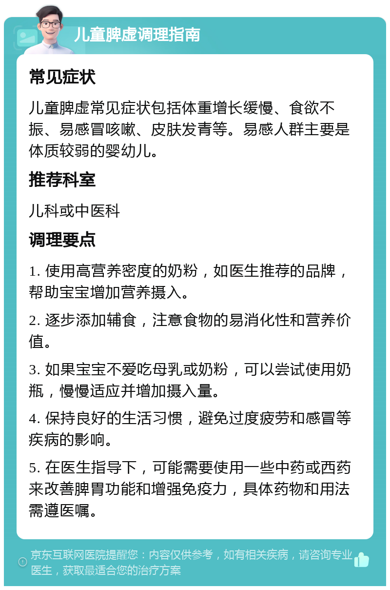 儿童脾虚调理指南 常见症状 儿童脾虚常见症状包括体重增长缓慢、食欲不振、易感冒咳嗽、皮肤发青等。易感人群主要是体质较弱的婴幼儿。 推荐科室 儿科或中医科 调理要点 1. 使用高营养密度的奶粉，如医生推荐的品牌，帮助宝宝增加营养摄入。 2. 逐步添加辅食，注意食物的易消化性和营养价值。 3. 如果宝宝不爱吃母乳或奶粉，可以尝试使用奶瓶，慢慢适应并增加摄入量。 4. 保持良好的生活习惯，避免过度疲劳和感冒等疾病的影响。 5. 在医生指导下，可能需要使用一些中药或西药来改善脾胃功能和增强免疫力，具体药物和用法需遵医嘱。