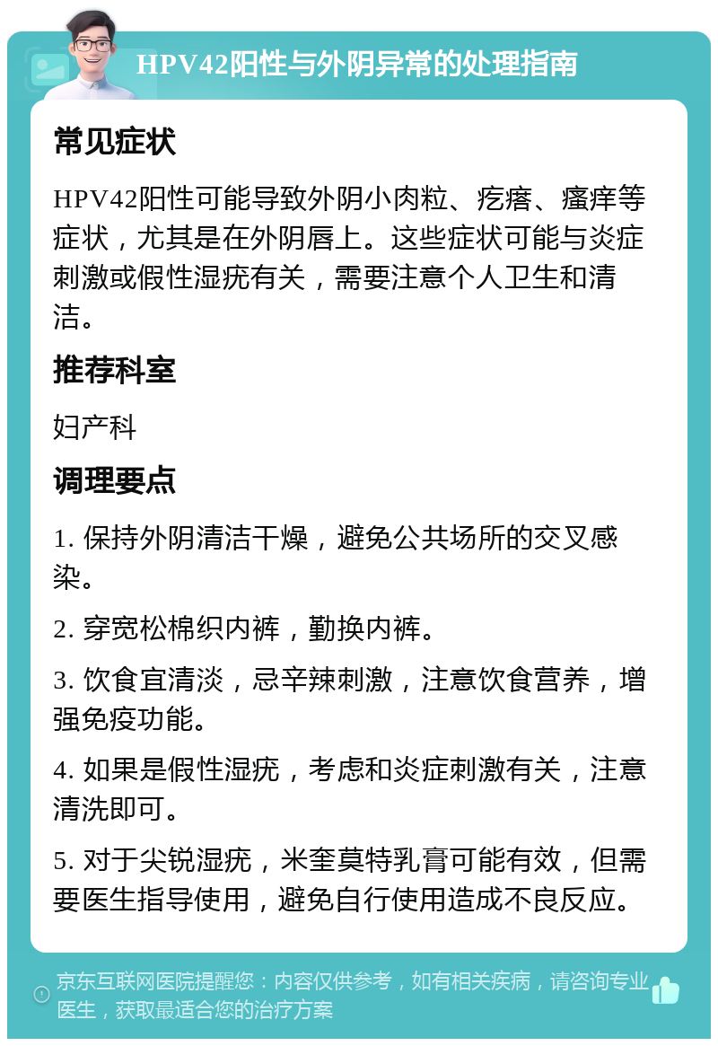 HPV42阳性与外阴异常的处理指南 常见症状 HPV42阳性可能导致外阴小肉粒、疙瘩、瘙痒等症状，尤其是在外阴唇上。这些症状可能与炎症刺激或假性湿疣有关，需要注意个人卫生和清洁。 推荐科室 妇产科 调理要点 1. 保持外阴清洁干燥，避免公共场所的交叉感染。 2. 穿宽松棉织内裤，勤换内裤。 3. 饮食宜清淡，忌辛辣刺激，注意饮食营养，增强免疫功能。 4. 如果是假性湿疣，考虑和炎症刺激有关，注意清洗即可。 5. 对于尖锐湿疣，米奎莫特乳膏可能有效，但需要医生指导使用，避免自行使用造成不良反应。