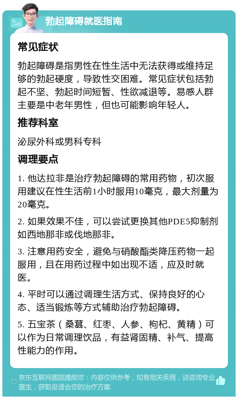 勃起障碍就医指南 常见症状 勃起障碍是指男性在性生活中无法获得或维持足够的勃起硬度，导致性交困难。常见症状包括勃起不坚、勃起时间短暂、性欲减退等。易感人群主要是中老年男性，但也可能影响年轻人。 推荐科室 泌尿外科或男科专科 调理要点 1. 他达拉非是治疗勃起障碍的常用药物，初次服用建议在性生活前1小时服用10毫克，最大剂量为20毫克。 2. 如果效果不佳，可以尝试更换其他PDE5抑制剂如西地那非或伐地那非。 3. 注意用药安全，避免与硝酸酯类降压药物一起服用，且在用药过程中如出现不适，应及时就医。 4. 平时可以通过调理生活方式、保持良好的心态、适当锻炼等方式辅助治疗勃起障碍。 5. 五宝茶（桑葚、红枣、人参、枸杞、黄精）可以作为日常调理饮品，有益肾固精、补气、提高性能力的作用。