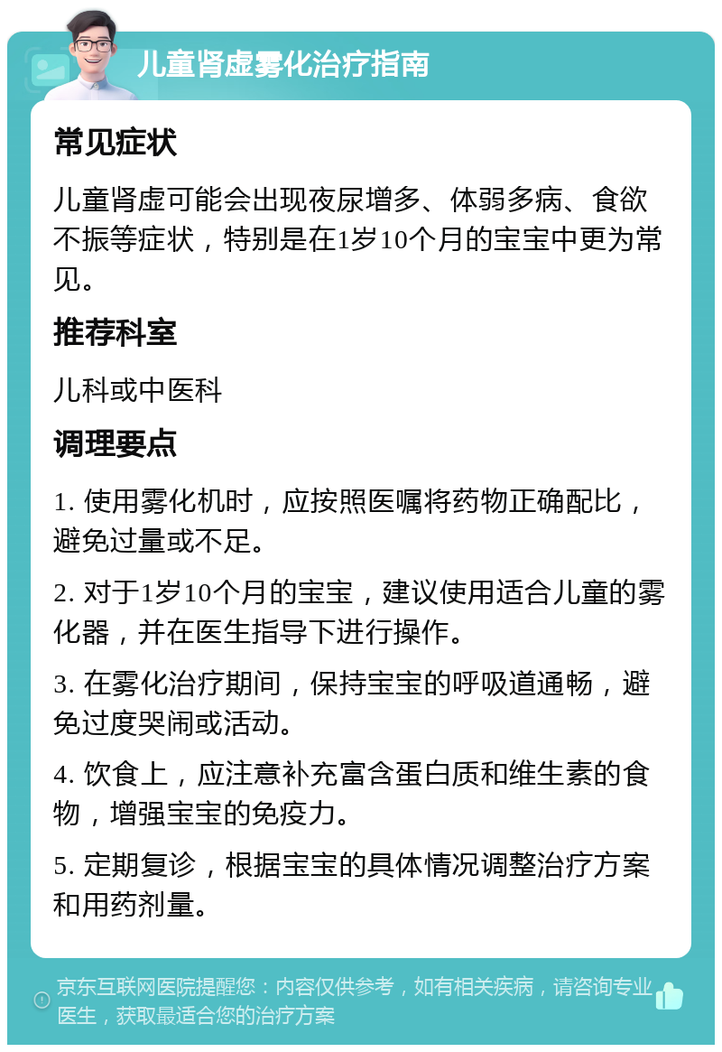 儿童肾虚雾化治疗指南 常见症状 儿童肾虚可能会出现夜尿增多、体弱多病、食欲不振等症状，特别是在1岁10个月的宝宝中更为常见。 推荐科室 儿科或中医科 调理要点 1. 使用雾化机时，应按照医嘱将药物正确配比，避免过量或不足。 2. 对于1岁10个月的宝宝，建议使用适合儿童的雾化器，并在医生指导下进行操作。 3. 在雾化治疗期间，保持宝宝的呼吸道通畅，避免过度哭闹或活动。 4. 饮食上，应注意补充富含蛋白质和维生素的食物，增强宝宝的免疫力。 5. 定期复诊，根据宝宝的具体情况调整治疗方案和用药剂量。