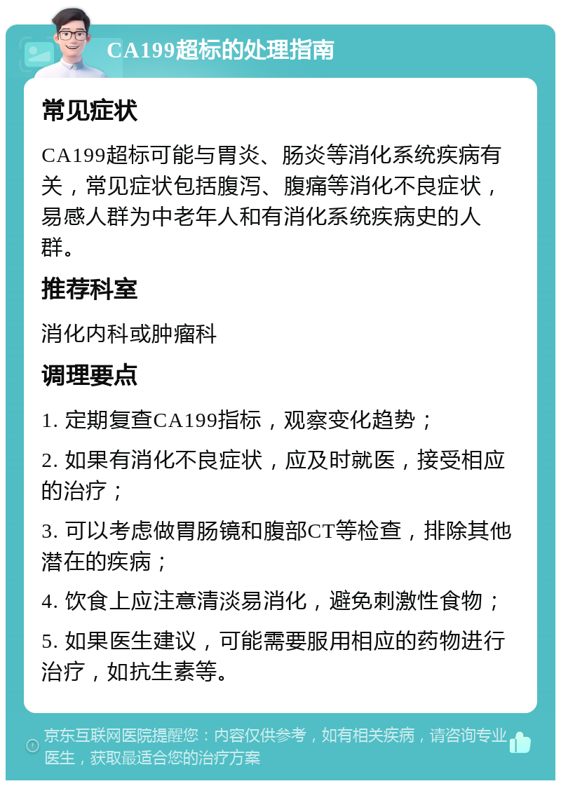 CA199超标的处理指南 常见症状 CA199超标可能与胃炎、肠炎等消化系统疾病有关，常见症状包括腹泻、腹痛等消化不良症状，易感人群为中老年人和有消化系统疾病史的人群。 推荐科室 消化内科或肿瘤科 调理要点 1. 定期复查CA199指标，观察变化趋势； 2. 如果有消化不良症状，应及时就医，接受相应的治疗； 3. 可以考虑做胃肠镜和腹部CT等检查，排除其他潜在的疾病； 4. 饮食上应注意清淡易消化，避免刺激性食物； 5. 如果医生建议，可能需要服用相应的药物进行治疗，如抗生素等。