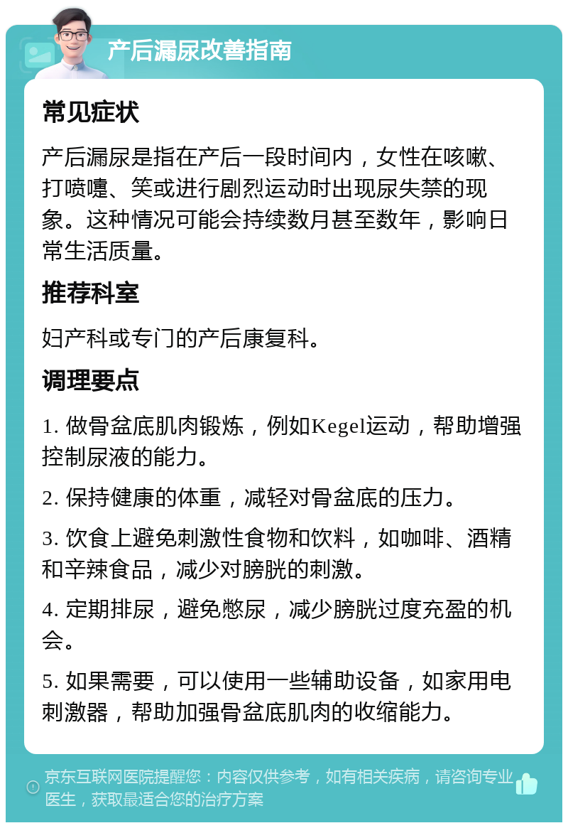 产后漏尿改善指南 常见症状 产后漏尿是指在产后一段时间内，女性在咳嗽、打喷嚏、笑或进行剧烈运动时出现尿失禁的现象。这种情况可能会持续数月甚至数年，影响日常生活质量。 推荐科室 妇产科或专门的产后康复科。 调理要点 1. 做骨盆底肌肉锻炼，例如Kegel运动，帮助增强控制尿液的能力。 2. 保持健康的体重，减轻对骨盆底的压力。 3. 饮食上避免刺激性食物和饮料，如咖啡、酒精和辛辣食品，减少对膀胱的刺激。 4. 定期排尿，避免憋尿，减少膀胱过度充盈的机会。 5. 如果需要，可以使用一些辅助设备，如家用电刺激器，帮助加强骨盆底肌肉的收缩能力。