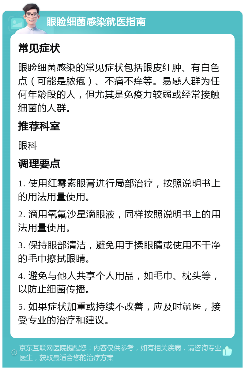 眼睑细菌感染就医指南 常见症状 眼睑细菌感染的常见症状包括眼皮红肿、有白色点（可能是脓疱）、不痛不痒等。易感人群为任何年龄段的人，但尤其是免疫力较弱或经常接触细菌的人群。 推荐科室 眼科 调理要点 1. 使用红霉素眼膏进行局部治疗，按照说明书上的用法用量使用。 2. 滴用氧氟沙星滴眼液，同样按照说明书上的用法用量使用。 3. 保持眼部清洁，避免用手揉眼睛或使用不干净的毛巾擦拭眼睛。 4. 避免与他人共享个人用品，如毛巾、枕头等，以防止细菌传播。 5. 如果症状加重或持续不改善，应及时就医，接受专业的治疗和建议。