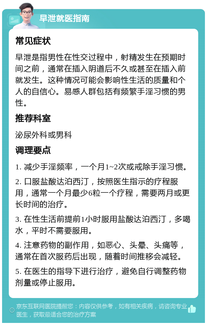 早泄就医指南 常见症状 早泄是指男性在性交过程中，射精发生在预期时间之前，通常在插入阴道后不久或甚至在插入前就发生。这种情况可能会影响性生活的质量和个人的自信心。易感人群包括有频繁手淫习惯的男性。 推荐科室 泌尿外科或男科 调理要点 1. 减少手淫频率，一个月1~2次或戒除手淫习惯。 2. 口服盐酸达泊西汀，按照医生指示的疗程服用，通常一个月最少6粒一个疗程，需要两月或更长时间的治疗。 3. 在性生活前提前1小时服用盐酸达泊西汀，多喝水，平时不需要服用。 4. 注意药物的副作用，如恶心、头晕、头痛等，通常在首次服药后出现，随着时间推移会减轻。 5. 在医生的指导下进行治疗，避免自行调整药物剂量或停止服用。