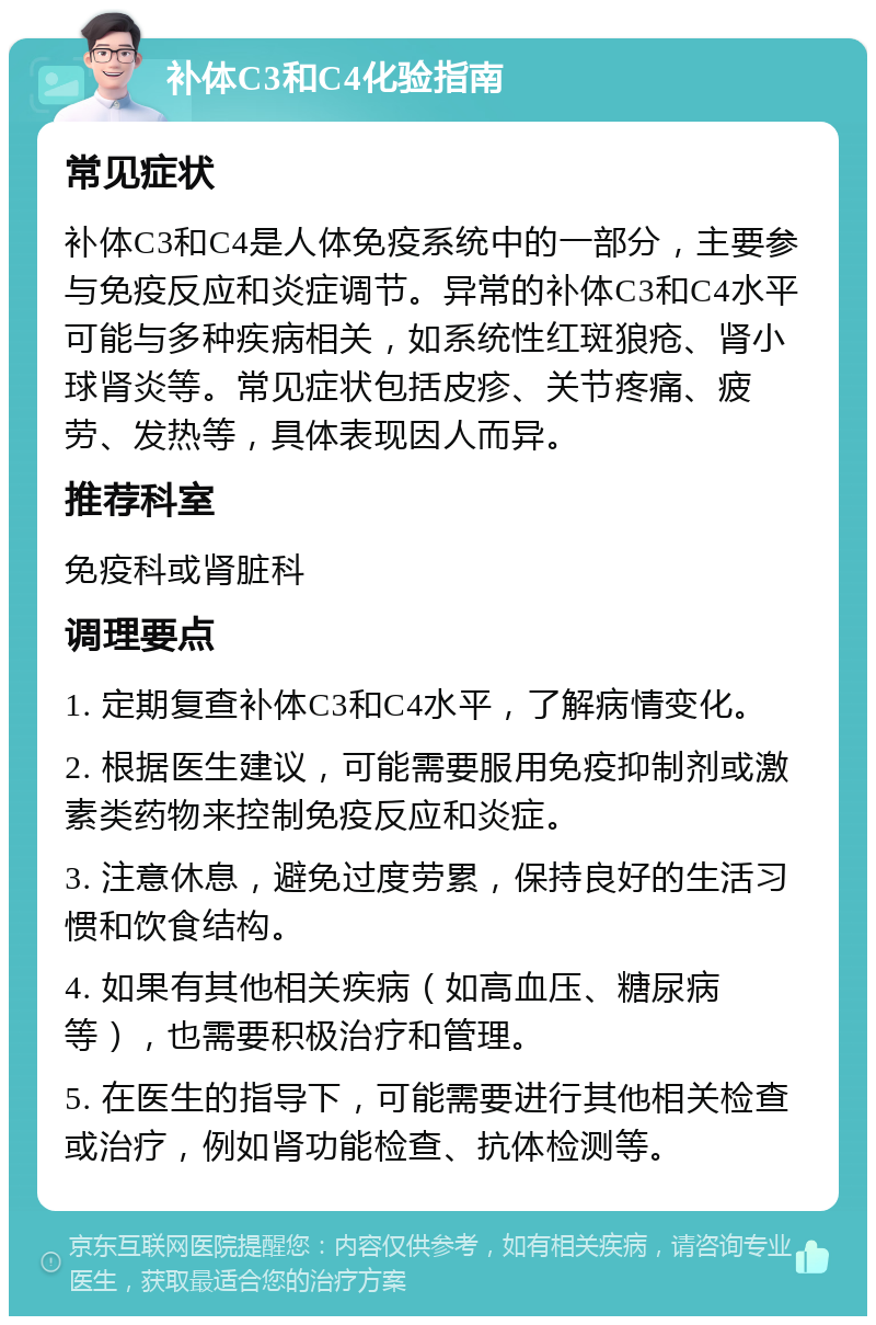 补体C3和C4化验指南 常见症状 补体C3和C4是人体免疫系统中的一部分，主要参与免疫反应和炎症调节。异常的补体C3和C4水平可能与多种疾病相关，如系统性红斑狼疮、肾小球肾炎等。常见症状包括皮疹、关节疼痛、疲劳、发热等，具体表现因人而异。 推荐科室 免疫科或肾脏科 调理要点 1. 定期复查补体C3和C4水平，了解病情变化。 2. 根据医生建议，可能需要服用免疫抑制剂或激素类药物来控制免疫反应和炎症。 3. 注意休息，避免过度劳累，保持良好的生活习惯和饮食结构。 4. 如果有其他相关疾病（如高血压、糖尿病等），也需要积极治疗和管理。 5. 在医生的指导下，可能需要进行其他相关检查或治疗，例如肾功能检查、抗体检测等。