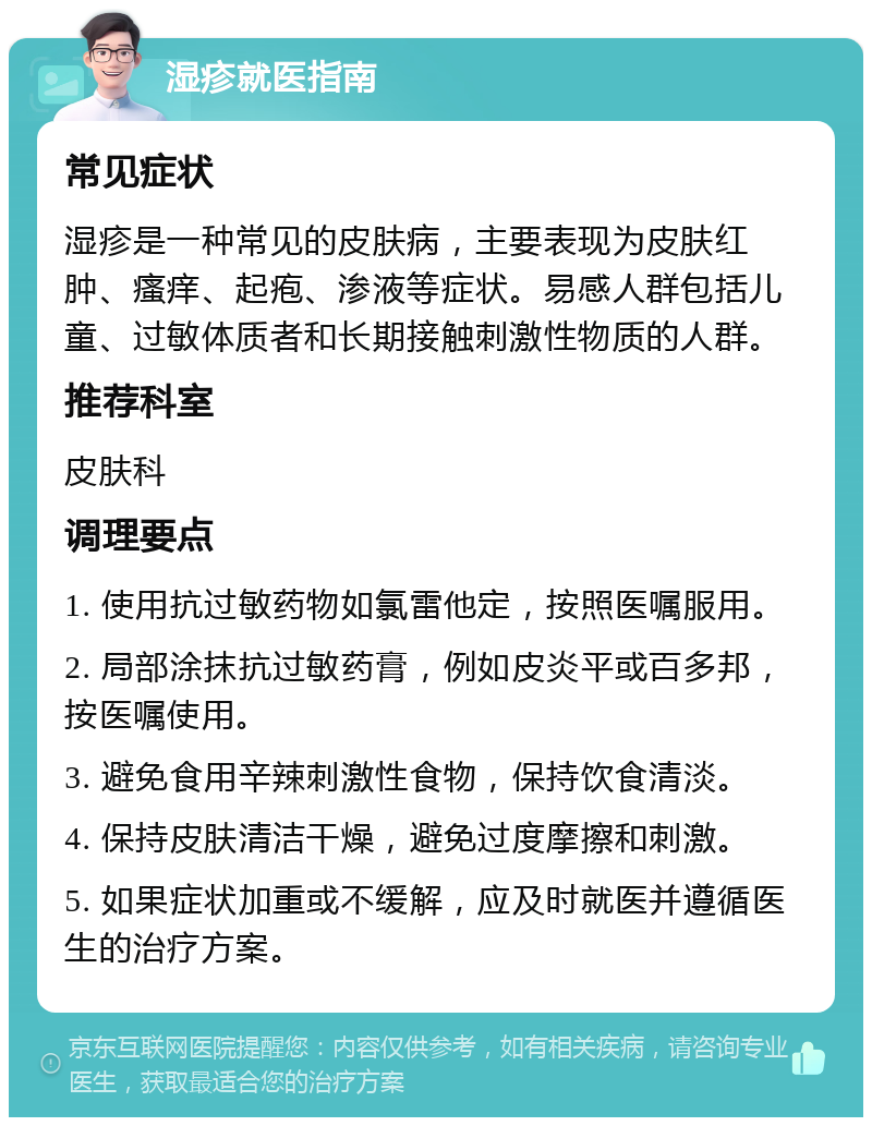 湿疹就医指南 常见症状 湿疹是一种常见的皮肤病，主要表现为皮肤红肿、瘙痒、起疱、渗液等症状。易感人群包括儿童、过敏体质者和长期接触刺激性物质的人群。 推荐科室 皮肤科 调理要点 1. 使用抗过敏药物如氯雷他定，按照医嘱服用。 2. 局部涂抹抗过敏药膏，例如皮炎平或百多邦，按医嘱使用。 3. 避免食用辛辣刺激性食物，保持饮食清淡。 4. 保持皮肤清洁干燥，避免过度摩擦和刺激。 5. 如果症状加重或不缓解，应及时就医并遵循医生的治疗方案。