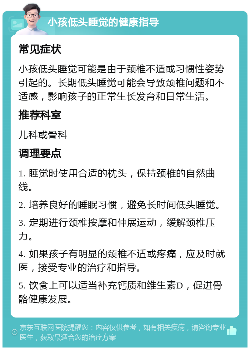 小孩低头睡觉的健康指导 常见症状 小孩低头睡觉可能是由于颈椎不适或习惯性姿势引起的。长期低头睡觉可能会导致颈椎问题和不适感，影响孩子的正常生长发育和日常生活。 推荐科室 儿科或骨科 调理要点 1. 睡觉时使用合适的枕头，保持颈椎的自然曲线。 2. 培养良好的睡眠习惯，避免长时间低头睡觉。 3. 定期进行颈椎按摩和伸展运动，缓解颈椎压力。 4. 如果孩子有明显的颈椎不适或疼痛，应及时就医，接受专业的治疗和指导。 5. 饮食上可以适当补充钙质和维生素D，促进骨骼健康发展。