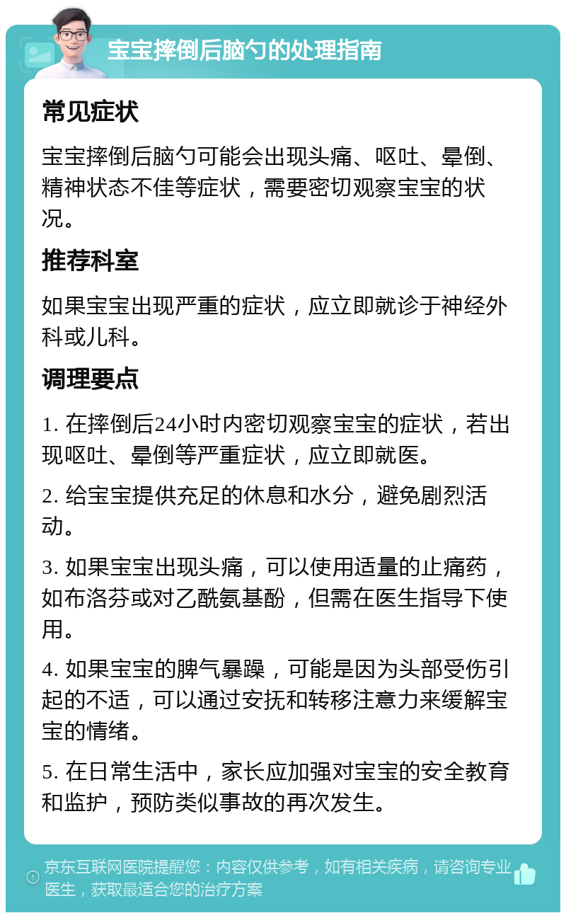 宝宝摔倒后脑勺的处理指南 常见症状 宝宝摔倒后脑勺可能会出现头痛、呕吐、晕倒、精神状态不佳等症状，需要密切观察宝宝的状况。 推荐科室 如果宝宝出现严重的症状，应立即就诊于神经外科或儿科。 调理要点 1. 在摔倒后24小时内密切观察宝宝的症状，若出现呕吐、晕倒等严重症状，应立即就医。 2. 给宝宝提供充足的休息和水分，避免剧烈活动。 3. 如果宝宝出现头痛，可以使用适量的止痛药，如布洛芬或对乙酰氨基酚，但需在医生指导下使用。 4. 如果宝宝的脾气暴躁，可能是因为头部受伤引起的不适，可以通过安抚和转移注意力来缓解宝宝的情绪。 5. 在日常生活中，家长应加强对宝宝的安全教育和监护，预防类似事故的再次发生。