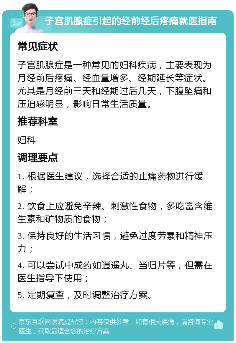 子宫肌腺症引起的经前经后疼痛就医指南 常见症状 子宫肌腺症是一种常见的妇科疾病，主要表现为月经前后疼痛、经血量增多、经期延长等症状。尤其是月经前三天和经期过后几天，下腹坠痛和压迫感明显，影响日常生活质量。 推荐科室 妇科 调理要点 1. 根据医生建议，选择合适的止痛药物进行缓解； 2. 饮食上应避免辛辣、刺激性食物，多吃富含维生素和矿物质的食物； 3. 保持良好的生活习惯，避免过度劳累和精神压力； 4. 可以尝试中成药如逍遥丸、当归片等，但需在医生指导下使用； 5. 定期复查，及时调整治疗方案。