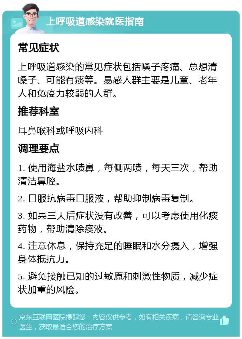 上呼吸道感染就医指南 常见症状 上呼吸道感染的常见症状包括嗓子疼痛、总想清嗓子、可能有痰等。易感人群主要是儿童、老年人和免疫力较弱的人群。 推荐科室 耳鼻喉科或呼吸内科 调理要点 1. 使用海盐水喷鼻，每侧两喷，每天三次，帮助清洁鼻腔。 2. 口服抗病毒口服液，帮助抑制病毒复制。 3. 如果三天后症状没有改善，可以考虑使用化痰药物，帮助清除痰液。 4. 注意休息，保持充足的睡眠和水分摄入，增强身体抵抗力。 5. 避免接触已知的过敏原和刺激性物质，减少症状加重的风险。