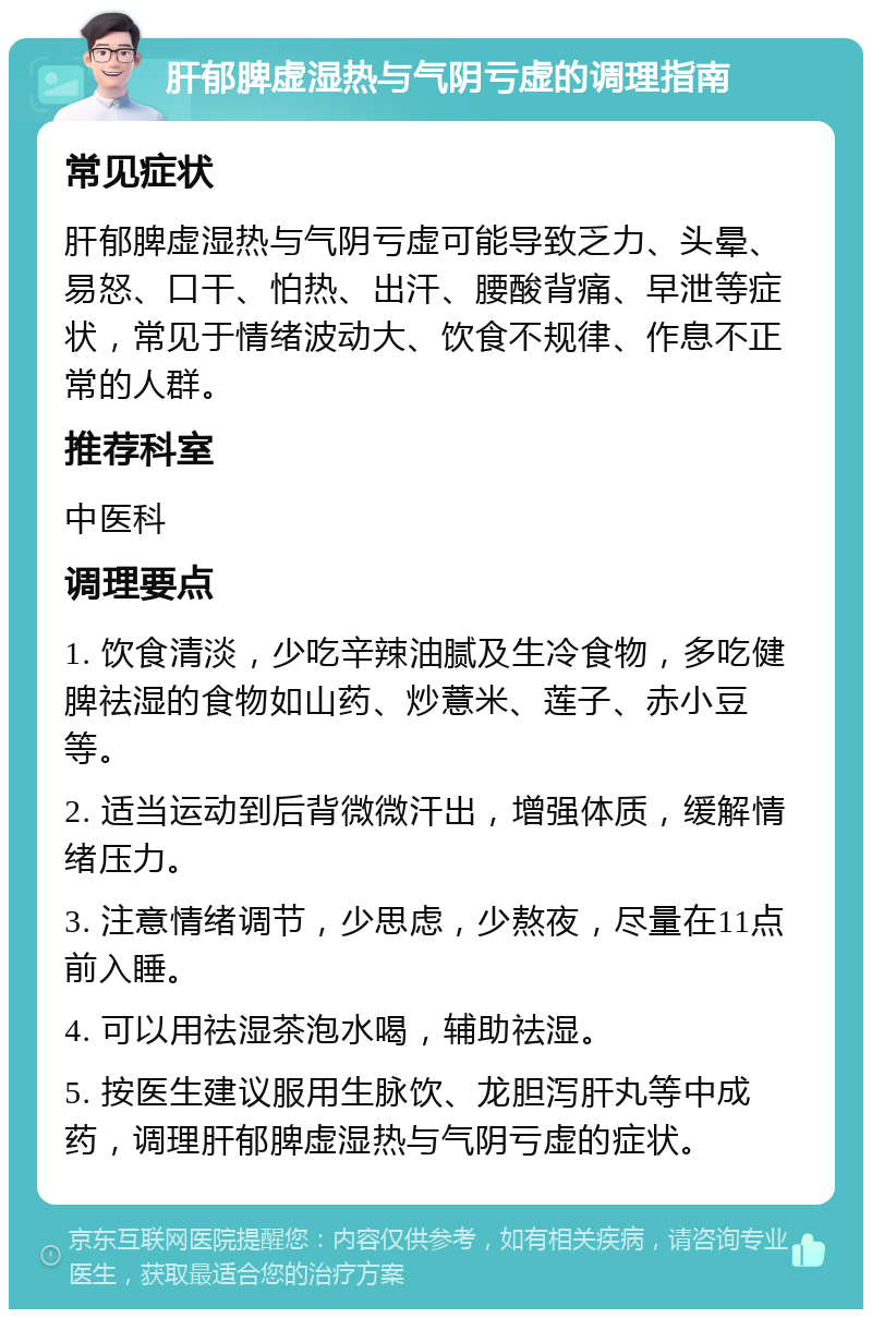 肝郁脾虚湿热与气阴亏虚的调理指南 常见症状 肝郁脾虚湿热与气阴亏虚可能导致乏力、头晕、易怒、口干、怕热、出汗、腰酸背痛、早泄等症状，常见于情绪波动大、饮食不规律、作息不正常的人群。 推荐科室 中医科 调理要点 1. 饮食清淡，少吃辛辣油腻及生冷食物，多吃健脾祛湿的食物如山药、炒薏米、莲子、赤小豆等。 2. 适当运动到后背微微汗出，增强体质，缓解情绪压力。 3. 注意情绪调节，少思虑，少熬夜，尽量在11点前入睡。 4. 可以用祛湿茶泡水喝，辅助祛湿。 5. 按医生建议服用生脉饮、龙胆泻肝丸等中成药，调理肝郁脾虚湿热与气阴亏虚的症状。