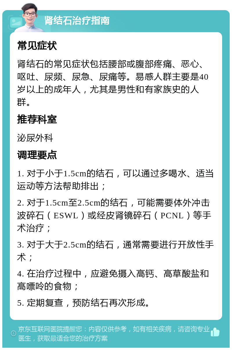 肾结石治疗指南 常见症状 肾结石的常见症状包括腰部或腹部疼痛、恶心、呕吐、尿频、尿急、尿痛等。易感人群主要是40岁以上的成年人，尤其是男性和有家族史的人群。 推荐科室 泌尿外科 调理要点 1. 对于小于1.5cm的结石，可以通过多喝水、适当运动等方法帮助排出； 2. 对于1.5cm至2.5cm的结石，可能需要体外冲击波碎石（ESWL）或经皮肾镜碎石（PCNL）等手术治疗； 3. 对于大于2.5cm的结石，通常需要进行开放性手术； 4. 在治疗过程中，应避免摄入高钙、高草酸盐和高嘌呤的食物； 5. 定期复查，预防结石再次形成。