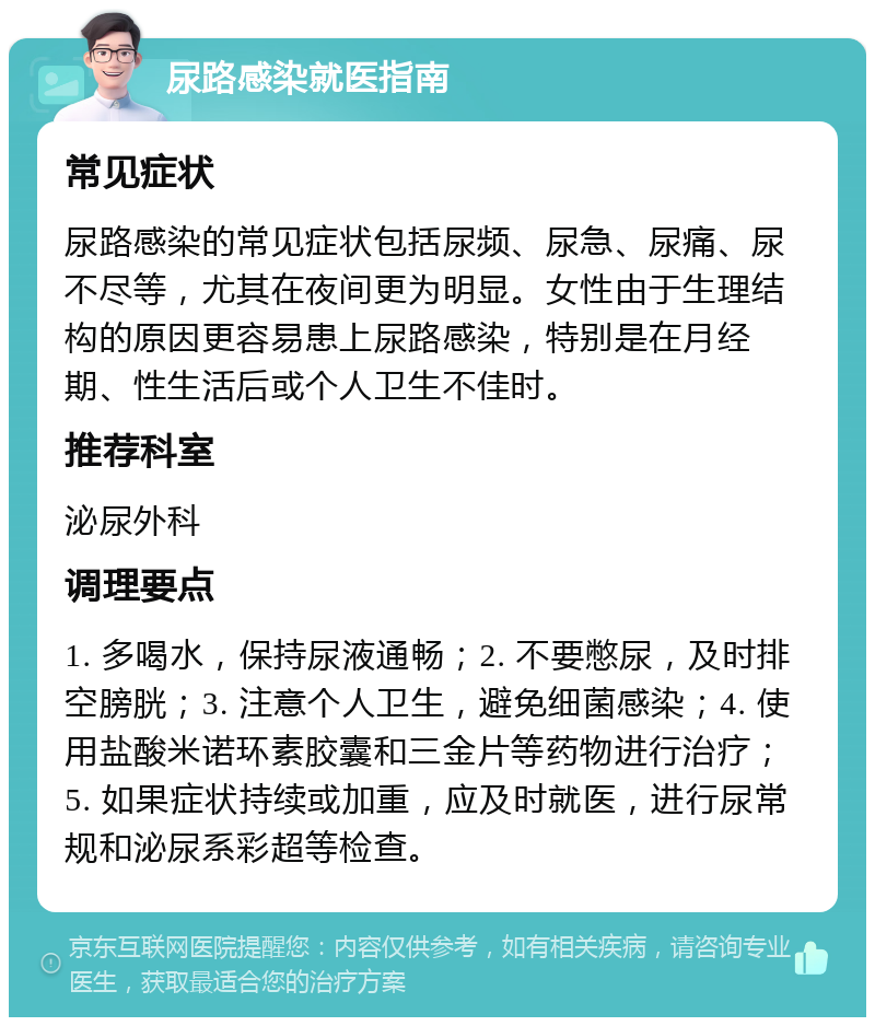 尿路感染就医指南 常见症状 尿路感染的常见症状包括尿频、尿急、尿痛、尿不尽等，尤其在夜间更为明显。女性由于生理结构的原因更容易患上尿路感染，特别是在月经期、性生活后或个人卫生不佳时。 推荐科室 泌尿外科 调理要点 1. 多喝水，保持尿液通畅；2. 不要憋尿，及时排空膀胱；3. 注意个人卫生，避免细菌感染；4. 使用盐酸米诺环素胶囊和三金片等药物进行治疗；5. 如果症状持续或加重，应及时就医，进行尿常规和泌尿系彩超等检查。