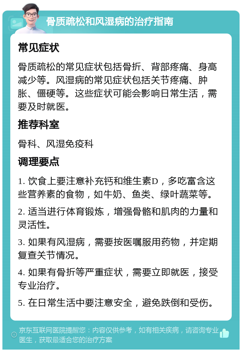 骨质疏松和风湿病的治疗指南 常见症状 骨质疏松的常见症状包括骨折、背部疼痛、身高减少等。风湿病的常见症状包括关节疼痛、肿胀、僵硬等。这些症状可能会影响日常生活，需要及时就医。 推荐科室 骨科、风湿免疫科 调理要点 1. 饮食上要注意补充钙和维生素D，多吃富含这些营养素的食物，如牛奶、鱼类、绿叶蔬菜等。 2. 适当进行体育锻炼，增强骨骼和肌肉的力量和灵活性。 3. 如果有风湿病，需要按医嘱服用药物，并定期复查关节情况。 4. 如果有骨折等严重症状，需要立即就医，接受专业治疗。 5. 在日常生活中要注意安全，避免跌倒和受伤。