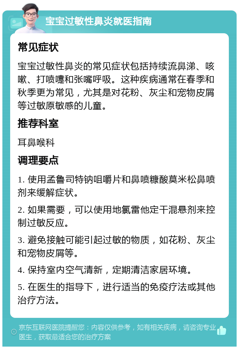 宝宝过敏性鼻炎就医指南 常见症状 宝宝过敏性鼻炎的常见症状包括持续流鼻涕、咳嗽、打喷嚏和张嘴呼吸。这种疾病通常在春季和秋季更为常见，尤其是对花粉、灰尘和宠物皮屑等过敏原敏感的儿童。 推荐科室 耳鼻喉科 调理要点 1. 使用孟鲁司特钠咀嚼片和鼻喷糠酸莫米松鼻喷剂来缓解症状。 2. 如果需要，可以使用地氯雷他定干混悬剂来控制过敏反应。 3. 避免接触可能引起过敏的物质，如花粉、灰尘和宠物皮屑等。 4. 保持室内空气清新，定期清洁家居环境。 5. 在医生的指导下，进行适当的免疫疗法或其他治疗方法。