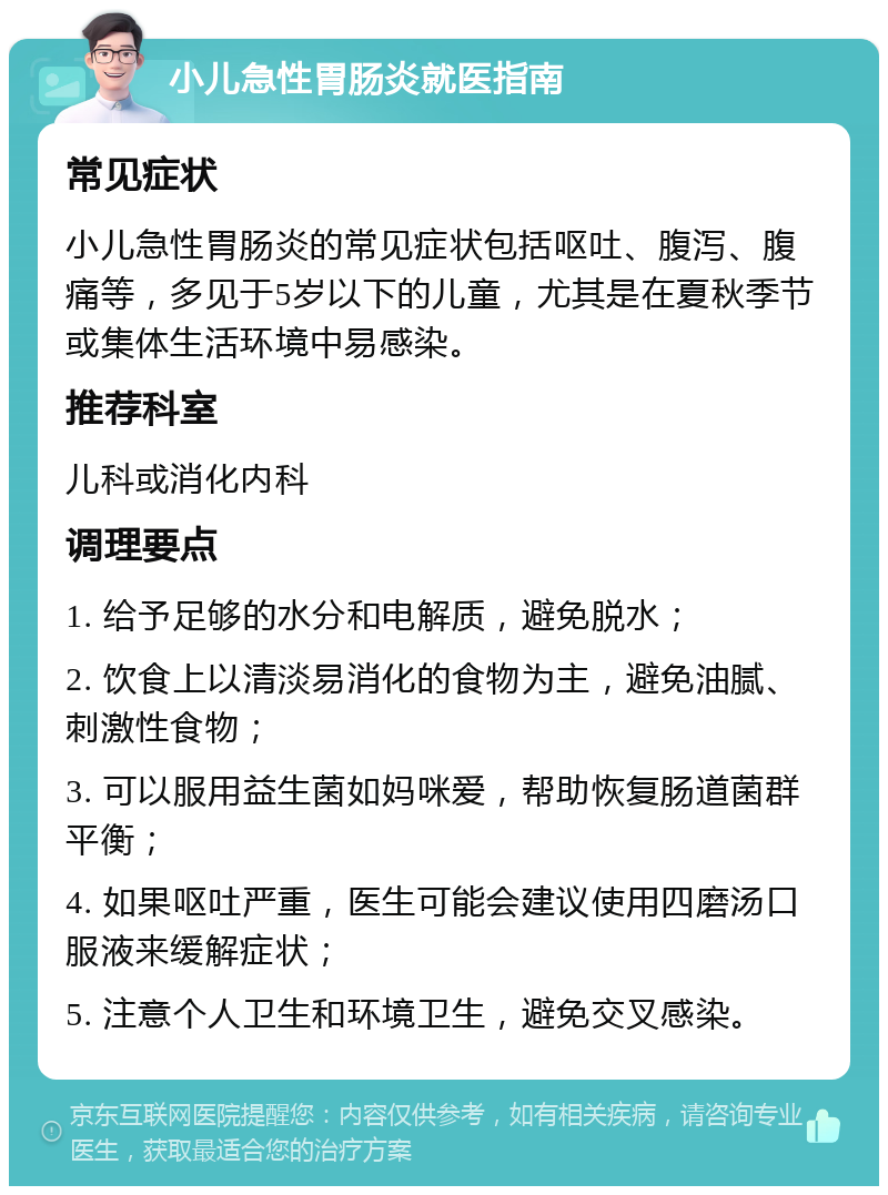 小儿急性胃肠炎就医指南 常见症状 小儿急性胃肠炎的常见症状包括呕吐、腹泻、腹痛等，多见于5岁以下的儿童，尤其是在夏秋季节或集体生活环境中易感染。 推荐科室 儿科或消化内科 调理要点 1. 给予足够的水分和电解质，避免脱水； 2. 饮食上以清淡易消化的食物为主，避免油腻、刺激性食物； 3. 可以服用益生菌如妈咪爱，帮助恢复肠道菌群平衡； 4. 如果呕吐严重，医生可能会建议使用四磨汤口服液来缓解症状； 5. 注意个人卫生和环境卫生，避免交叉感染。