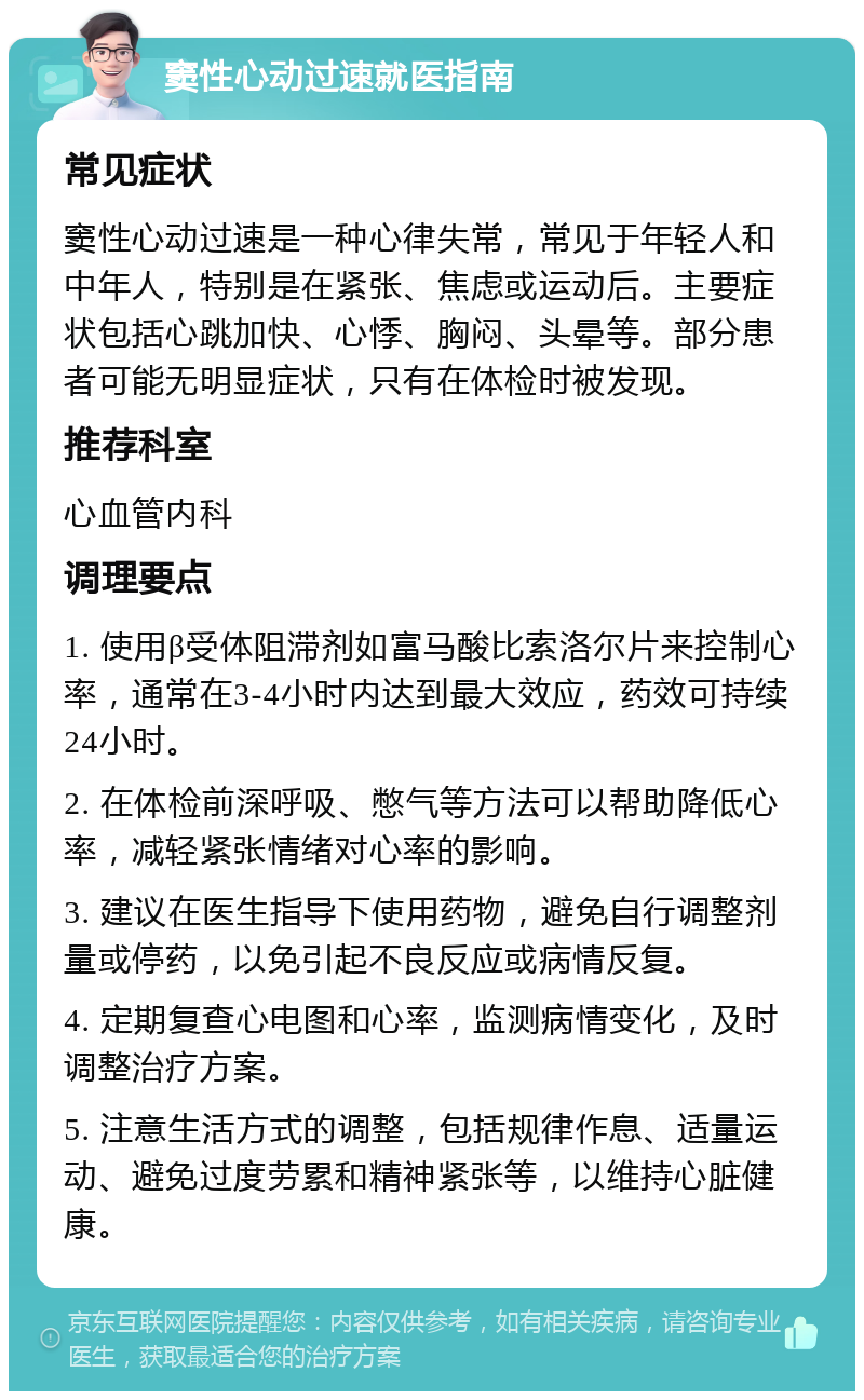 窦性心动过速就医指南 常见症状 窦性心动过速是一种心律失常，常见于年轻人和中年人，特别是在紧张、焦虑或运动后。主要症状包括心跳加快、心悸、胸闷、头晕等。部分患者可能无明显症状，只有在体检时被发现。 推荐科室 心血管内科 调理要点 1. 使用β受体阻滞剂如富马酸比索洛尔片来控制心率，通常在3-4小时内达到最大效应，药效可持续24小时。 2. 在体检前深呼吸、憋气等方法可以帮助降低心率，减轻紧张情绪对心率的影响。 3. 建议在医生指导下使用药物，避免自行调整剂量或停药，以免引起不良反应或病情反复。 4. 定期复查心电图和心率，监测病情变化，及时调整治疗方案。 5. 注意生活方式的调整，包括规律作息、适量运动、避免过度劳累和精神紧张等，以维持心脏健康。