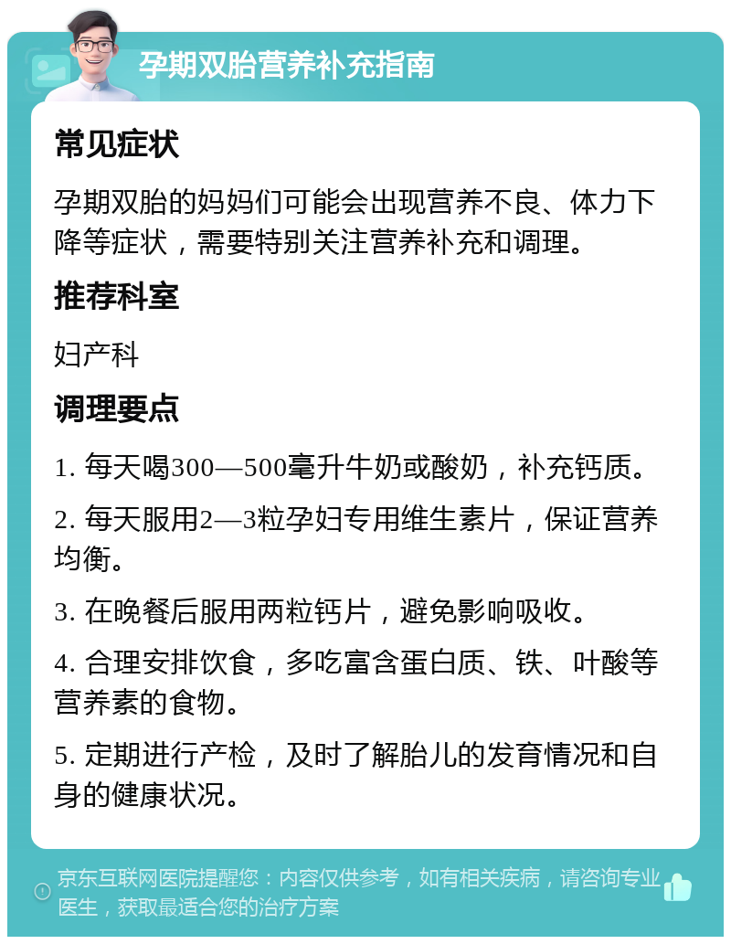 孕期双胎营养补充指南 常见症状 孕期双胎的妈妈们可能会出现营养不良、体力下降等症状，需要特别关注营养补充和调理。 推荐科室 妇产科 调理要点 1. 每天喝300—500毫升牛奶或酸奶，补充钙质。 2. 每天服用2—3粒孕妇专用维生素片，保证营养均衡。 3. 在晚餐后服用两粒钙片，避免影响吸收。 4. 合理安排饮食，多吃富含蛋白质、铁、叶酸等营养素的食物。 5. 定期进行产检，及时了解胎儿的发育情况和自身的健康状况。