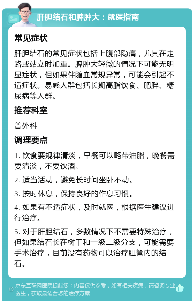 肝胆结石和脾肿大：就医指南 常见症状 肝胆结石的常见症状包括上腹部隐痛，尤其在走路或站立时加重。脾肿大轻微的情况下可能无明显症状，但如果伴随血常规异常，可能会引起不适症状。易感人群包括长期高脂饮食、肥胖、糖尿病等人群。 推荐科室 普外科 调理要点 1. 饮食要规律清淡，早餐可以略带油脂，晚餐需要清淡，不要饮酒。 2. 适当活动，避免长时间坐卧不动。 3. 按时休息，保持良好的作息习惯。 4. 如果有不适症状，及时就医，根据医生建议进行治疗。 5. 对于肝胆结石，多数情况下不需要特殊治疗，但如果结石长在树干和一级二级分支，可能需要手术治疗，目前没有药物可以治疗胆管内的结石。