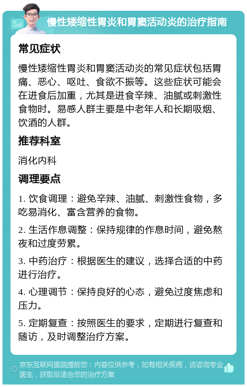 慢性矮缩性胃炎和胃窦活动炎的治疗指南 常见症状 慢性矮缩性胃炎和胃窦活动炎的常见症状包括胃痛、恶心、呕吐、食欲不振等。这些症状可能会在进食后加重，尤其是进食辛辣、油腻或刺激性食物时。易感人群主要是中老年人和长期吸烟、饮酒的人群。 推荐科室 消化内科 调理要点 1. 饮食调理：避免辛辣、油腻、刺激性食物，多吃易消化、富含营养的食物。 2. 生活作息调整：保持规律的作息时间，避免熬夜和过度劳累。 3. 中药治疗：根据医生的建议，选择合适的中药进行治疗。 4. 心理调节：保持良好的心态，避免过度焦虑和压力。 5. 定期复查：按照医生的要求，定期进行复查和随访，及时调整治疗方案。