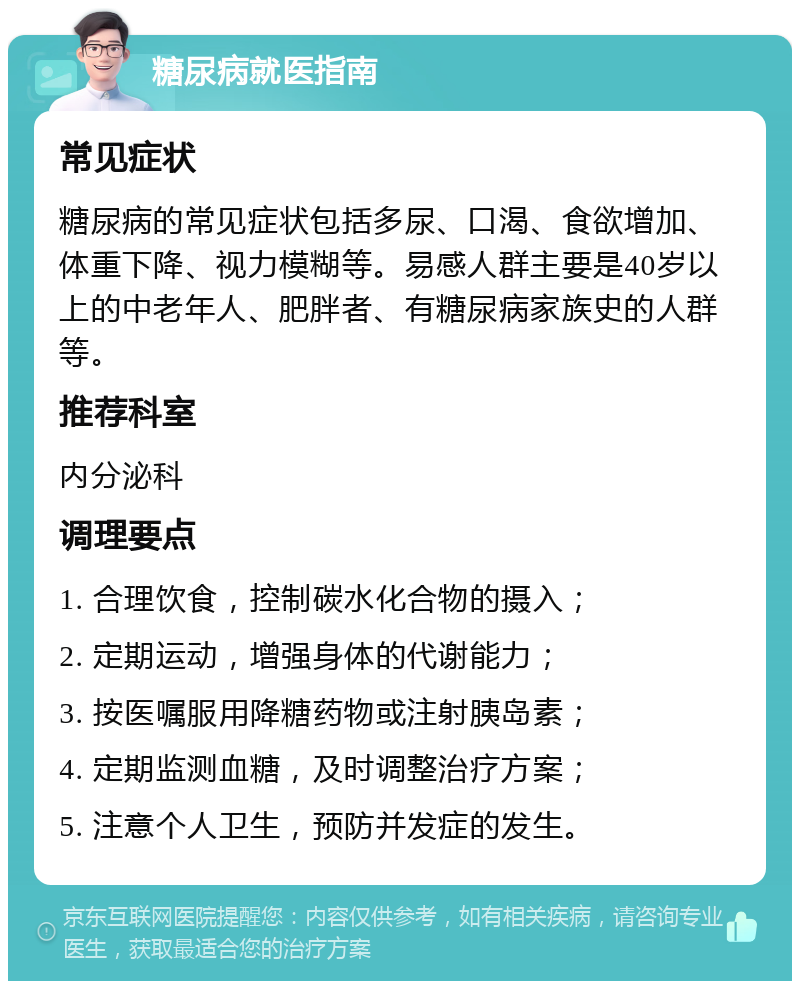 糖尿病就医指南 常见症状 糖尿病的常见症状包括多尿、口渴、食欲增加、体重下降、视力模糊等。易感人群主要是40岁以上的中老年人、肥胖者、有糖尿病家族史的人群等。 推荐科室 内分泌科 调理要点 1. 合理饮食，控制碳水化合物的摄入； 2. 定期运动，增强身体的代谢能力； 3. 按医嘱服用降糖药物或注射胰岛素； 4. 定期监测血糖，及时调整治疗方案； 5. 注意个人卫生，预防并发症的发生。