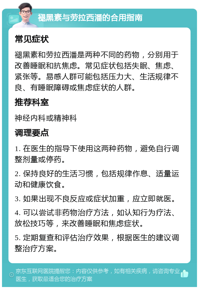 褪黑素与劳拉西潘的合用指南 常见症状 褪黑素和劳拉西潘是两种不同的药物，分别用于改善睡眠和抗焦虑。常见症状包括失眠、焦虑、紧张等。易感人群可能包括压力大、生活规律不良、有睡眠障碍或焦虑症状的人群。 推荐科室 神经内科或精神科 调理要点 1. 在医生的指导下使用这两种药物，避免自行调整剂量或停药。 2. 保持良好的生活习惯，包括规律作息、适量运动和健康饮食。 3. 如果出现不良反应或症状加重，应立即就医。 4. 可以尝试非药物治疗方法，如认知行为疗法、放松技巧等，来改善睡眠和焦虑症状。 5. 定期复查和评估治疗效果，根据医生的建议调整治疗方案。