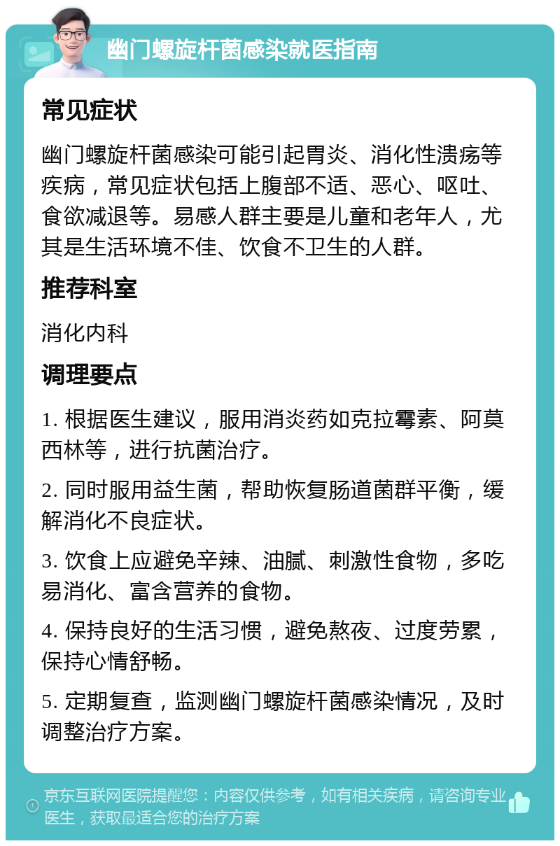 幽门螺旋杆菌感染就医指南 常见症状 幽门螺旋杆菌感染可能引起胃炎、消化性溃疡等疾病，常见症状包括上腹部不适、恶心、呕吐、食欲减退等。易感人群主要是儿童和老年人，尤其是生活环境不佳、饮食不卫生的人群。 推荐科室 消化内科 调理要点 1. 根据医生建议，服用消炎药如克拉霉素、阿莫西林等，进行抗菌治疗。 2. 同时服用益生菌，帮助恢复肠道菌群平衡，缓解消化不良症状。 3. 饮食上应避免辛辣、油腻、刺激性食物，多吃易消化、富含营养的食物。 4. 保持良好的生活习惯，避免熬夜、过度劳累，保持心情舒畅。 5. 定期复查，监测幽门螺旋杆菌感染情况，及时调整治疗方案。